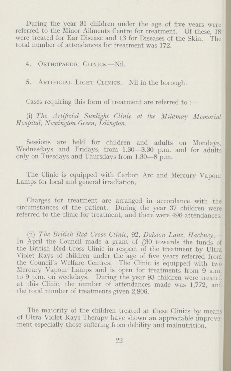 During the year 31 children under the age of five years were referred to the Minor Ailments Centre for treatment. Of these, 18 were treated for Ear Disease and 13 for Diseases of the Skin. The total number of attendances for treatment was 172. 4. Orthopaedic Clinics.—Nil. 5. Artificial Light Clinics.—Nil in the borough. Cases requiring this form of treatment are referred to:— (i) The Artificial Sunlight Clinic at the Mildmay Memorial Hospital, Newington Green, Islington. Sessions are held for children and adults on Mondays, Wednesdays and Fridays, from 1.30—3.30 p.m. and for adults only on Tuesdays and Thursdays from 1.30—8 p.m. The Clinic is equipped with Carbon Arc and Mercury Vapour Lamps for local and general irradiation. Charges for treatment are arranged in accordance with the circumstances of the patient. During the year 37 children were referred to the clinic for treatment, and there were 496 attendances. (ii) The British Red Cross Clinic, 92, Dalston Lane, Hackney.— In April the Council made a grant of £30 towards the funds of the British Red Cross Clinic in respect of the treatment by Ultra Violet Rays of children under the age of five years referred from the Council's Welfare Centres. The Clinic is equipped with two Mercury Vapour Lamps and is open for treatments from 9 a.m. to 9 p.m. on weekdays. During the year 93 children were treated at this Clinic, the number of attendances made was 1,772, and the total number of treatments given 2,806. The majority of the children treated at these Clinics by means of Ultra Violet Rays Therapy have shown an appreciable improve ment especially those suffering from debility and malnutrition. 22