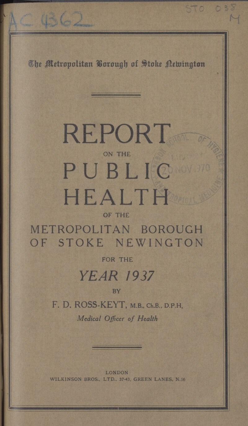 AC 4362 STO 088 M The Metropolitan Borough of Stoke Newington REPORT on the PUBLIC HEALTH of the METROPOLITAN BOROUGH OF STOKE NEWINGTON for the YEAR 1937 by F. D. ROSS-KEYT, m.b., ch.b., d.p.h, Medical Officer of Health _ london wilkinson bros., ltd., 37-43, green lanes, n.16 -