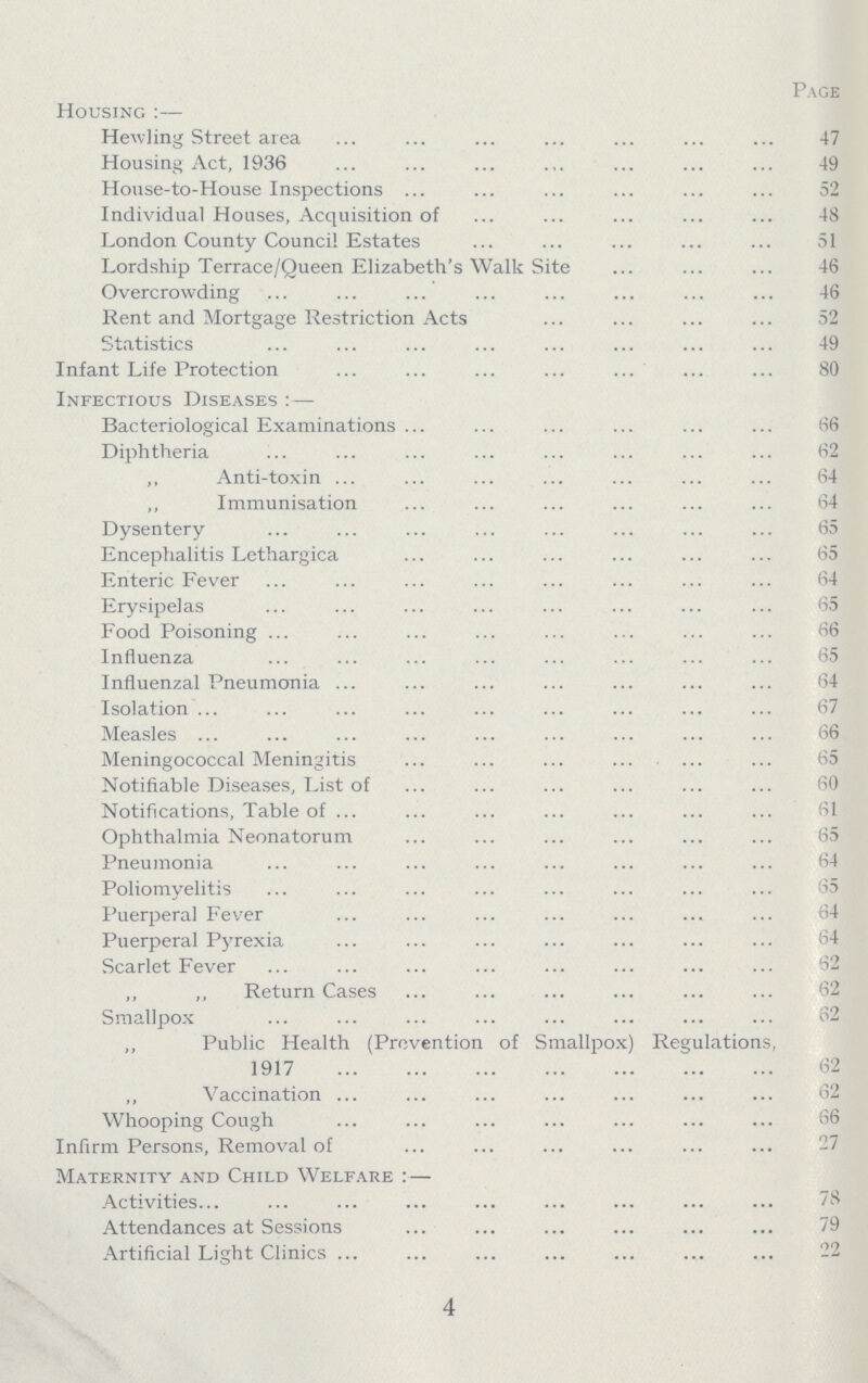 Page Housing :— Hewling Street area 47 Housing Act, 1936 49 House-to-House Inspections 52 Individual Houses, Acquisition of 48 London County Council Estates 51 Lordship Terrace/Queen Elizabeth's Walk Site 46 Overcrowding 46 Rent and Mortgage Restriction Acts 52 Statistics 49 Infant Life Protection 80 Infectious Diseases : — Bacteriological Examinations 66 Diphtheria 62 ,, Anti-toxin 64 ,, Immunisation 64 Dysentery 65 Encephalitis Lethargica 65 Enteric Fever 64 Erysipelas 65 Food Poisoning 66 Influenza 65 Influenzal Pneumonia 64 Isolation 67 Measles 56 Meningococcal Meningitis 65 Notifiable Diseases, List of 60 Notifications, Table of 61 Ophthalmia Neonatorum 65 Pneumonia 64 Poliomyelitis 35 Puerperal Fever 64 Puerperal Pyrexia 64 Scarlet Fever 62 „ „ Return Cases 62 Smallpox 62 Public Health (Prevention of Smallpox) Regulations, 1917 62 ,, Vaccination 62 Whooping Cough 66 Infirm Persons, Removal of 27 Maternity and Child Welfare :— Activities 78 Attendances at Sessions 79 Artificial Light Clinics 22 4