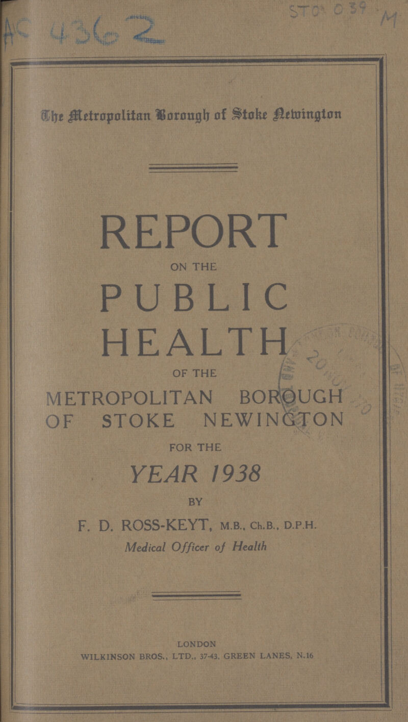 AC 4362 Metropolitan Borough of Stoke Newington REPORT ON THE PUBLIC HEALTH OF THE METROPOLITAN BOROUGH OF STOKE NEWINGTON FOR THE YEAR 1938 BY F. D. ROSS-KEYT, M.B., ChB.. D.P.H. Medical Officer of Health london wilkinson bros.. ltd., 37-43, green lanes, n.16