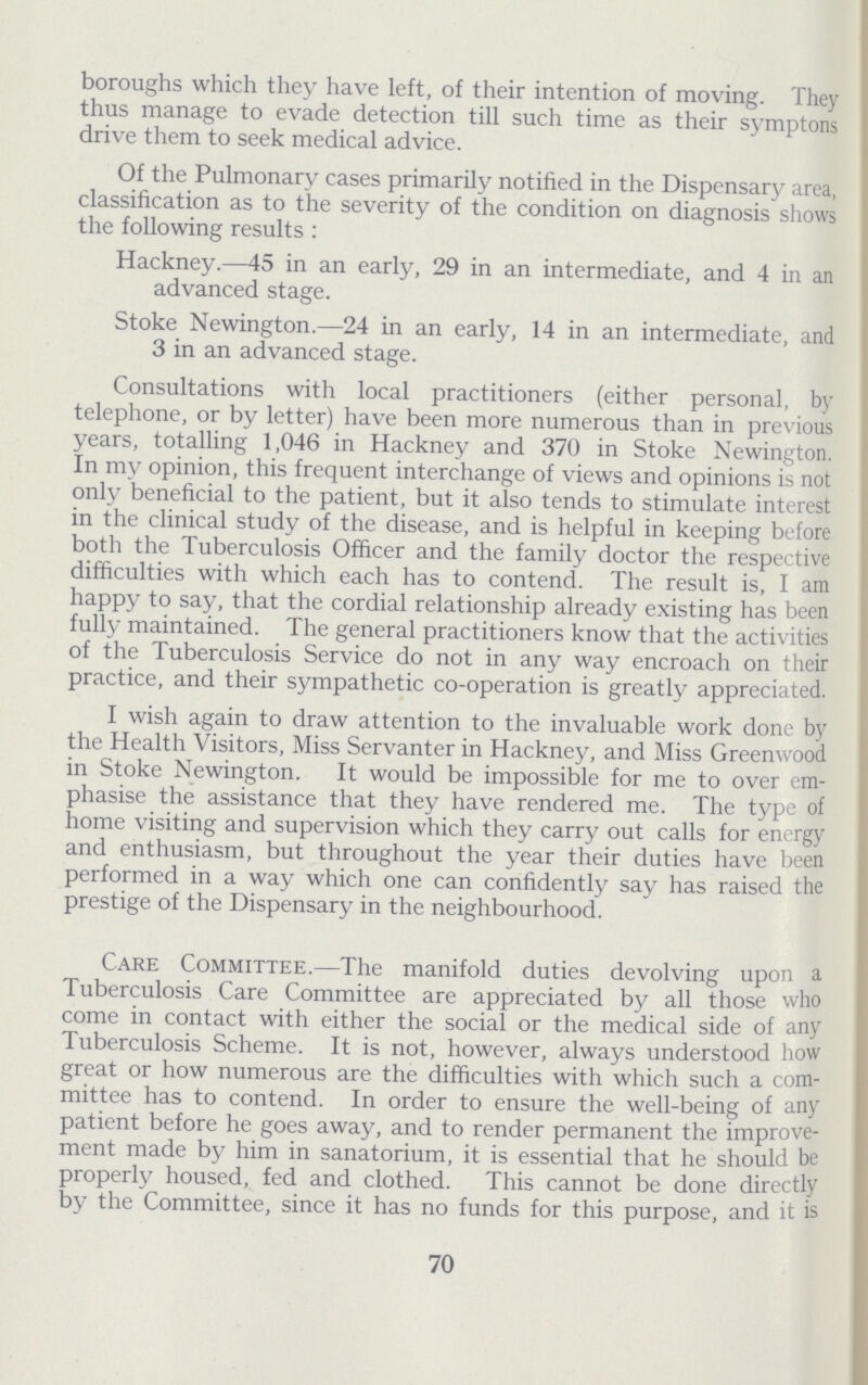 boroughs which they have left, of their intention of moving. They thus manage to evade detection till such time as their symptons drive them to seek medical advice. Of the Pulmonary cases primarily notified in the Dispensary area, classification as to the severity of the condition on diagnosis shows the following results: Hackney.—45 in an early, 29 in an intermediate, and 4 in an advanced stage. Stoke Newington.—24 in an early, 14 in an intermediate, and 3 in an advanced stage. Consultations with local practitioners (either personal, by telephone, or by letter) have been more numerous than in previous years, totalling 1,046 in Hackney and 370 in Stoke Newington. In my opinion, this frequent interchange of views and opinions is not only beneficial to the patient, but it also tends to stimulate interest in the clinical study of the disease, and is helpful in keeping before both the Tuberculosis Officer and the family doctor the respective difficulties with which each has to contend. The result is, I am happy to say, that the cordial relationship already existing has been fully maintained. The general practitioners know that the activities of the Tuberculosis Service do not in any way encroach on their practice, and their sympathetic co-operation is greatly appreciated. I wish again to draw attention to the invaluable work done by the Health Visitors, Miss Servanter in Hackney, and Miss Greenwood in Stoke Newington. It would be impossible for me to over em phasise the assistance that they have rendered me. The type of home visiting and supervision which they carry out calls for energy and enthusiasm, but throughout the year their duties have been performed in a way which one can confidently say has raised the prestige of the Dispensary in the neighbourhood. Care Committee.—The manifold duties devolving upon a Tuberculosis Care Committee are appreciated by all those who come in contact with either the social or the medical side of any Tuberculosis Scheme. It is not, however, always understood how great or how numerous are the difficulties with which such a com mittee has to contend. In order to ensure the well-being of any patient before he goes away, and to render permanent the improve ment made by him in sanatorium, it is essential that he should be properly housed, fed and clothed. This cannot be done directly by the Committee, since it has no funds for this purpose, and it is 70