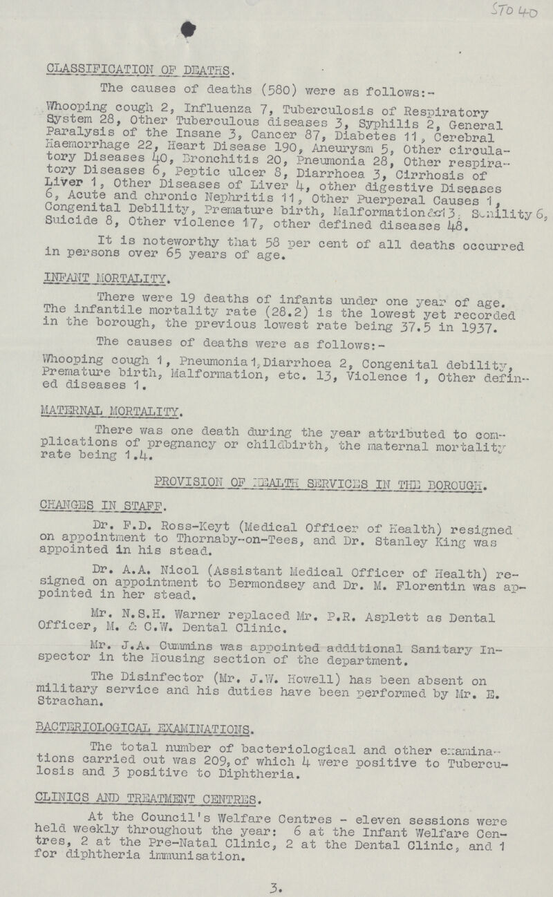 3. CLASSIFICATION OF DEATHS. The causes of deaths (580) were as follows:- Whooping cough 2, Influenza 7, Tuberculosis of Respiratory System 28, Other Tuberculous diseases 3, Syphilis 2, General Paralysis of the Insane 3, Cancer 87, Diabetes 11, Cerebral Haemorrhage 22, Heart Disease 190, Aneurysm 5, Other circula tory Diseases 40, Bronchitis 20, Pneumonia 28, Other respira tory Diseases 6, Peptic ulcer 8, Diarrhoea 3, Cirrhosis of Liver 1 , Other Diseases of Liver 4, other digestive Diseases 6, Acute and chronic Nephritis 11, Other Puerperal Causes 1, Congenital Debility, Premature birth, Malformationtel 3 Senility 6, Suicide 8, Other violence 17, other defined diseases 48. It is noteworthy that 58 per cent of all deaths occurred in persons over 63 years of age. INFANT MORTALITY. There were 19 deaths of infants under one year of age. The infantile mortality rate (28.2) is the lowest yet recorded in the borough, the previous lowest rate being 37.5 in 1937. The causes of deaths were as follows:- Whooping cough 1, Pneumonia 1, Diarrhoea 2, Congenital debility, Premature birth, Malformation, etc. 13, Violence 1, Other defin ed diseases 1. MATERNAL MORTALITY. There was one death during the year attributed to com plications of pregnancy or childbirth, the maternal mortality rate being 1.4. PROVISION OF HEALTH SERVICES IN THE BOROUGH. CHANGES IN STAFF. Dr. F.D. Ross-Keyt (Medical Officer of Health) resigned on appointment to Thornaby-on-Tees, and Dr. Stanley King was appointed in his stead. Dr. A.A. Nicol (Assistant Medical Officer of Health) re signed on appointment to Bermondsey and Dr. M. Florentin was ap pointed in her stead. Mr. N.S.H. Warner replaced Mr, P.R. Asplett as Dental Officer, M. & C.W. Dental Clinic. Mr. J.A. Cummins was appointed additional Sanitary In spector in the Housing section of the department. The Disinfector (Mr. J.W. Howell) has been absent on military service and his duties have been performed by Mr. E. Strachan. BACTERIOLOGICAL EXAMINATIONS. The total number of bacteriological and other examina tions carried out was 209, of which 4 were positive to Tubercu losis and 3 positive to Diphtheria. CLINICS AND TREATMENT CENTRES. At the Council's Welfare Centres - eleven sessions were held weekly throughout the year: 6 at the Infant Welfare Cen tres, 2 at the Pre-Natal Clinic, 2 at the Dental Clinic, and 1 for diphtheria immunisation.