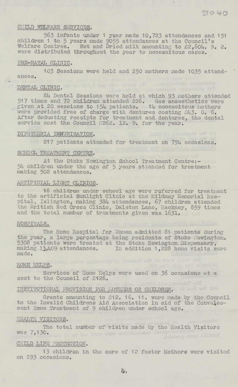4. CHILD WELFARE SERVICES. 563 infants under 1 year made 10,723 attendances and 1 51 children 1 to 5 years made 9055 attendances at the Council's Welfare Centres, Wet and Dried milk amounting to £2,6o4. 9. 2. were distributed throughout the year to necessitous cases. PRE-NATAL CLINIC. 103 Sessions were held and 250 mothers made 1035 attend ances. DENTAL CLINIC. 84 Dental Sessions were held at which 93 mothers attended 517 times and 72 children attended 226. Gas anaesthetics were given at 20 sessions to 154 patients. 14 necessitous mothers were provided free of charge with dentures costing £43. 0. 6. After deducting receipts for treatment and dentures, the dental service cost the Council £262. 12. 9. for the year. DIPHTHERIA IMMUNISATION. 217 patients attended for treatment on 794 occasions. SCHOOL TREATMENT CENTRE. At the Stoke Newington School Treatment Centre: 54 children under the age of 5 years attended for treatment making 502 attendances. ARTIFICIAL LIGHT CLINICS. 18 children under school age were referred for treatment to the artificial Sunlight Clinic at the Mildmay Memorial Hos pital, Islington, making 384 attendances, 67 children attended the British Red Cross Clinic, Dalston Lane, Hackney, 859 times and the total number of treatments given was 1631. HOSPITALS. The Home Hospital for Women admitted 81 patients during the year, a large percentage being residents of Stoke newington. 5308 patients were treated at the Stoke Newington Dispensary, making. 13,409 attendances. In addition 1 ,228 home visits were made. HOME HELPS. Services of Home Helps were used on 36 occasions at a cost to the Council of £126. INSTITUTIONAL PROVISION FOR MOTHERS OR CHILDREN. Grants amounting to £12. 16. 11. were made by the Council to the Invalid Childrens Aid Association in aid of the Convales cent Home Treatment of 9 children under school age. HEALTH VISITORS. The total number of visits made by the Health Visitors was 7,130. CHILD LIFE PROTECTION. 13 children in the care of 12 foster Mothers were visited on 293 occasions.