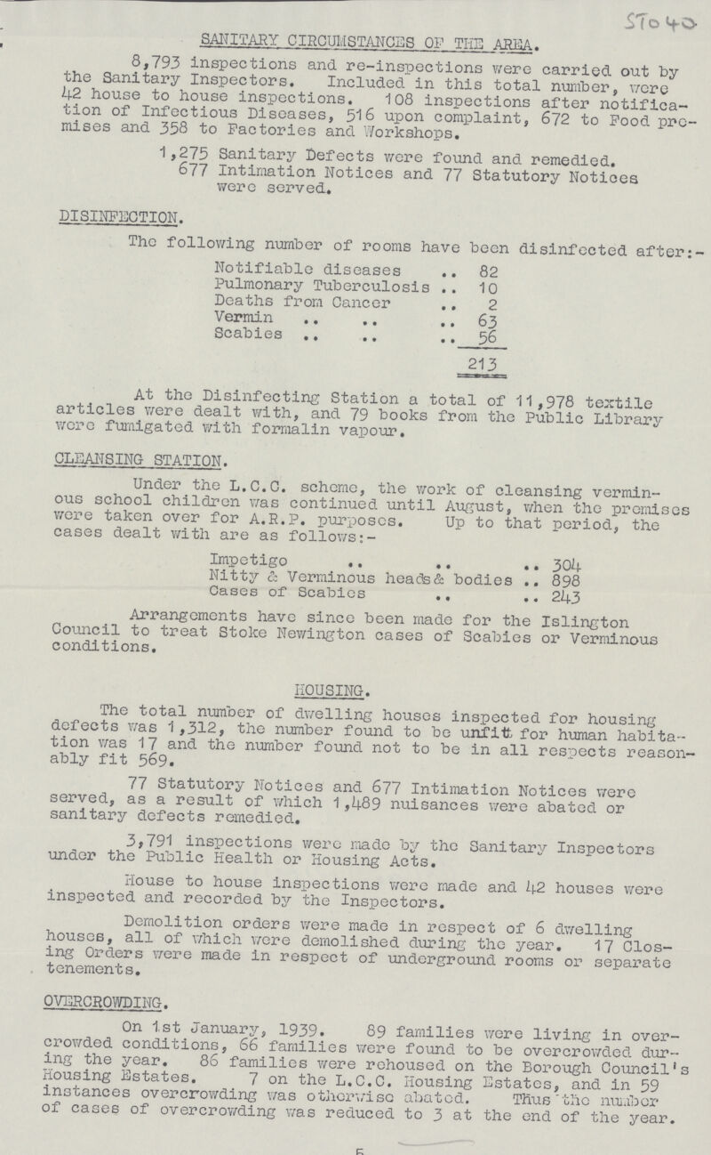 5. SANITARY CIRCUMSTANCES OF THE AREA. 8,793 inspections and re-inspections were carried out by the Sanitary Inspectors. Included in this total number, were 42 house to house inspections. 108 inspections after notifica tion of Infectious Diseases, 516 upon complaint, 672 to Pood pre mises and 358 to Factories and Workshops. 1,275 Sanitary Defects were found and remedied. 677 Intimation Notices and 77 Statutory Notices were served. DISINFECTION. The following number of rooms have been disinfected after Notifiable diseases 82 Pulmonary Tuberculosis 10 Deaths from Cancer 2 Vermin 63 Scabies 56 213 At the Disinfecting Station a total of 11,978 textile articles were dealt with, and 79 books from the Public Library wore fumigated with formalin vapour. CLEANSING STATION. Under the L.C.C. scheme, the work of cleansing vermin ous school children was continued, until August, when the promises were taken over for A.R.P. purposes. Up to that period, the cases dealt with are as follows:- Impetigo 304 Nitty & Verminous heads & bodies 898 Cases of Scabies 243 Arrangements have since been made for the Islington Council to treat Stoke Newington cases of Scabies or Verminous conditions. HOUSING. The total number of dwelling houses inspected for housing defects was 1,312, the number found to be unfit for human habita tion was 17 and the number found not to be in all respects reason ably fit 569. 77 Statutory Notices and 677 Intimation Notices were served, as a result of which 1,489 nuisances were abated or sanitary defects remedied. 3,791 inspections were made by the Sanitary Inspectors under the Public Health or Housing Acts. House to house inspections were made and 42 houses were inspected and recorded by the Inspectors. Demolition orders were made in respect of 6 dwelling houses, all of which were demolished during the year. 17 Clos ing Orders were made in respect of underground rooms or separate tenements. OVERCROWDING. On 1,st January, 1939. 89 families were living in over crowded conditions, 66 families were found to be overcrowded dur ing the year. 86 families were rehoused on the Borough Council's Housing Estates. 7 on the L.C.C. Housing Estates, and in 59 instances overcrowding was otherwise abated. Thus the number of cases of overcrowding was reduced to 3 at the end of the year.