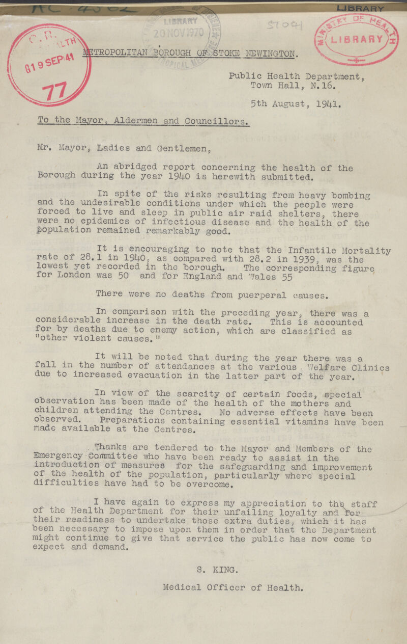LIBRARY METROPOLITAN BOROUGH OF STOKE NEWINGTON. Public Health Department, Town Hall, N. 16. 5th August, 1941. To the Mayor, Aldermen and Councillors. Mr. Mayor, Ladies and Gentlemen, An abridged report concerning the health of the Borough during the year 1940 is herewith submitted. In spite of the risks resulting from heavy bombing and the undesirable conditions under which the people were forced to live and sleep in public air raid shelters, there were no epidemics of infectious disease and the health of the population remained remarkably good. It is encouraging to note that the Infantile Mortality rate of 28.1 in 1940, as compared with 28.2 in 1939s was the lowest yet recorded in the borough. The corresponding figure for London was 50' and for England and Wales 55 There were no deaths from puerperal causes. In comparison with the preceding year, there was a considerable increase in the death rate. This is accounted for by deaths due to enemy action, which are classified as other violent causes. It will be noted that during the year there was a fall in the number of attendances at the various. Welfare Clinics due to increased evacuation in the latter part of the year. In view of the scarcity of certain foods, special observation has been made of the health of the mothers and children attending the Centres. No adverse effects have been observed. Preparations containing essential vitamins have been made available at the Centres. Thanks are tendered to the Mayor and Members of the Emergency Committee who have been ready to assist in the introduction of measures for the safeguarding and improvement of the health of the population, particularly where special difficulties have had to be overcome. I have again to express my appreciation to the staff of the Health Department for their unfailing loyalty and for their readiness to undertake those extra duties, which it has been necessary to impose upon them in order that the Department might continue to give that service the public has now come to expect and demand. S. KING. Medical Officer of Health.