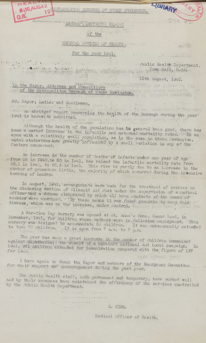 METROPOLITAN BOROUGH OF STOKE NEWINGTON. ANNUAL (ABRIDGED) REPORT of the MEDICAL OFFICER 0F HEALTH. for the year 1941. STO 42 Public Health Department, Town Hail, N.16. 12th August, 1942. To the Mayor, Aldermen and Councillors of the metropolitan Borough of Stoke Newington. Mr. Mayor, Ladies and Gentlemen, An abridged report concerning the health of the Borough during the year 1941 is herewith submitted. Although the health of the population has in general been good, there has been a marked increase in the infantile and maternal mortality rates. In an area with a relatively small population, as is the case in Stoke Newington, vital statistics are greatly influenced by a small variation in any of the factors concerned. An increase in the number of deaths of infants under one year of age from 16 in 1940, to 23 in 1941, has raised the infantile mortality rate from 28.1 in 1940, to 62.5 in 1941. This rise is partly due to an increase in the number of premature births, the majority of which occurred during the intensive bombing of London. In August, 1941, arrangements were made for the treatment of scabies in the cleansing section of Clissold Aid Post under the supervision of a Medical Officer and a scheme elaborated by which all home contacts of the cases of scabies were examined. By these means it was found possible to Keep this disease, which was on the increase, under control. A War-time Day Nursery was opened at St. Anne's Home, Manor Road, in November, 1941, for children whose mothers were in full-time employment. This nursery was designed to accommodate 50 children. It was subsequently extended to take 75 children. It is open from 7 a.m. to 7 p.m. The year has seen a great increase in the number of children immunised against diphtheria; the result of a combined national and local campaign. In 194l, 961 children attended for immunisation compared with the figure of 137 for 1940. I have again to thank the Mayor and members of the Emergency Committee for their support and encouragement during the past year. The Public Health staff, both permanent and temporary, have worked well and by their keenness have maintained the efficiency of the services controlled by the Public Health Department. S. KING. Medical Officer of Health.