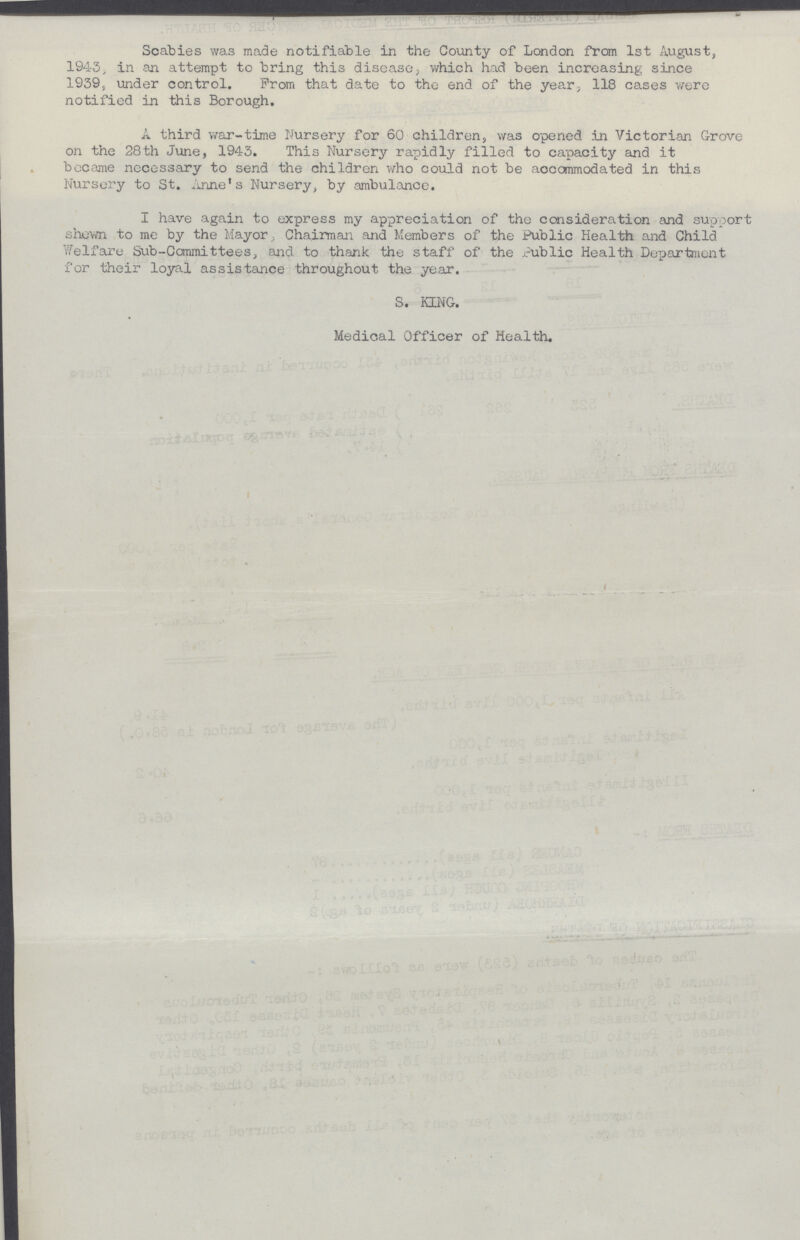 Scabies was made notifiable in the County of London from 1st August, 194.3, in an attempt to bring this disease, which had been increasing since 1939, under control. From that date to the end of the year, 118 cases were notified in this Borough. A third war-time Nursery for 60 children, was opened in Victorian Grove on the 28th June, 1943. This Nursery rapidly filled to capacity and it became necessary to send the children who could not be accommodated in this Nursery to St. Anne's Nursery, by ambulance. I have again to express my appreciation of the consideration and support shown to me by the Mayor , Chairman and Members of the Public Health and Child Welfare Sub-Committees, and to thank the staff of the Public Health Department for their loyal assistance throughout the year. S. KING. Medical Officer of Health.