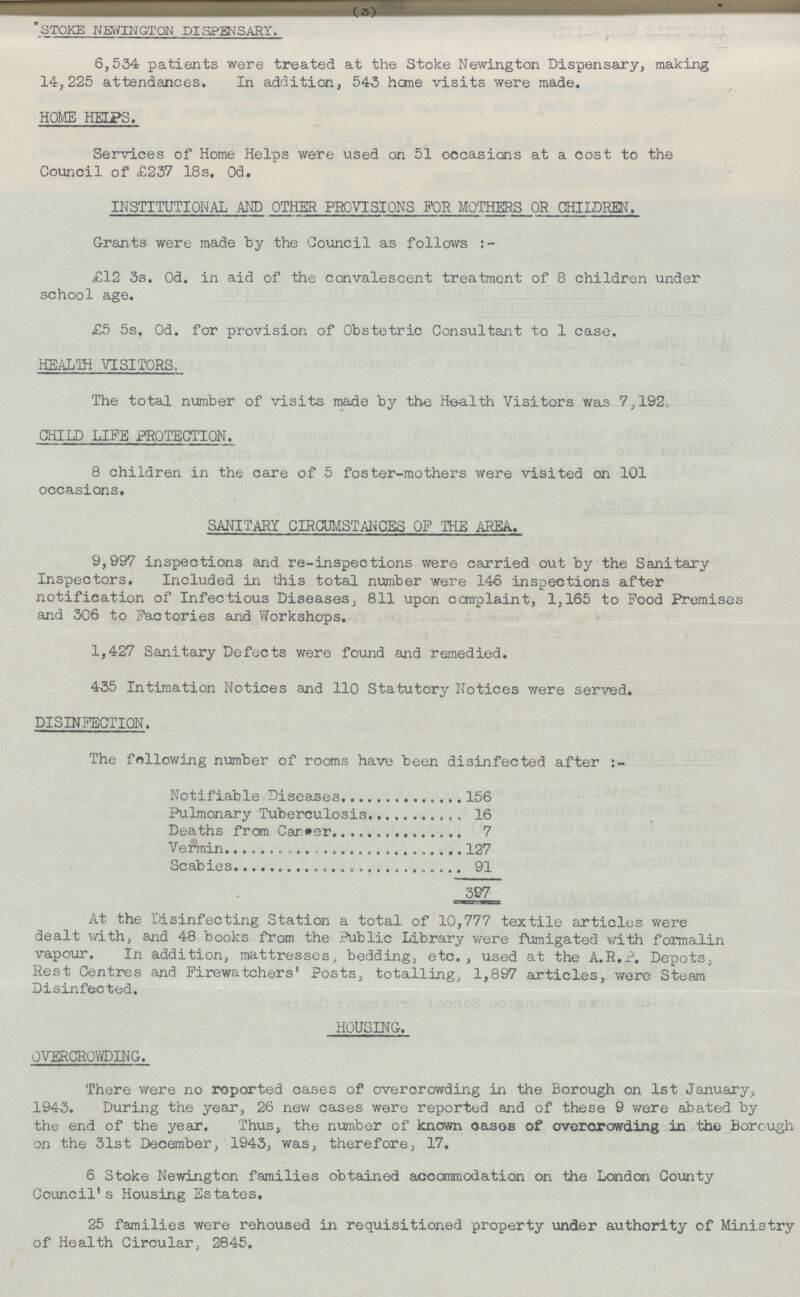 (3) STOKE NEWINGTON DISPENSARY. 6,534 patients were treated at the Stoke Newington Dispensary, making 14,225 attendances. In addition, 543 hone visits were made. HOME HELPS. Services of Home Helps were used on 51 occasions at a cost to the Council of £237 18s. 0d. INSTITUTIONAL AND OTHER PROVISIONS FOR MOTHERS OR CHILDREN. Grants were made by the Council as follows £12 3s. 0d. in aid of the convalescent treatment of 8 children under school age. £5 5s, 0d. for provision of Obstetric Consultant to 1 case. HEALTH VISITORS. The total number of visits made by the Health Visitors was 7,192, CHILD LIFE PROTECTION. 8 children in the care of 5 foster-mothers were visited on 101 occasions. SANITARY CIRCUMSTANCES OF THE AREA.. 9,997 inspections and re-inspections were carried out by the Sanitary Inspectors. Included in this total number were 146 inspections after notification of Infectious Diseases, 811 upon complaint, 1,165 to Food Premises and 306 to Factories and Workshops. 1,427 Sanitary Defects were found and remedied. 435 Intimation Notices and 110 Statutory Notices were served. DISINFECTION. The following number of rooms have been disinfected after Notifiable Diseases 156 Pulmonary Tuberculosis 16 Deaths from Career 7 Vermin 127 Scabies 91 397_ At the Disinfecting Station a total of 10,777 textile articles were dealt with, and 48 books from the Public Library were fumigated with formalin vapour. In addition, mattresses, bedding, etc., used at the A.R.P. Depots, Rest Centres and Firewatchers' Posts, totalling, 1,897 articles, were Steam Disinfected. HOUSING. OVERCROWDING. There were no reported cases of overcrowding in the Borough on 1st January, 1943. During the year, 26 new cases were reported and of these 9 were abated by the end of the year. Thus, the number of known oases of overcrowding in the Borough on the 31st December, 1943, was, therefore, 17. 6 Stoke Newington families obtained accommodation on the London County Council's Housing Estates. 25 families were rehoused in requisitioned property under authority of Ministry of Health Circular, 2845.