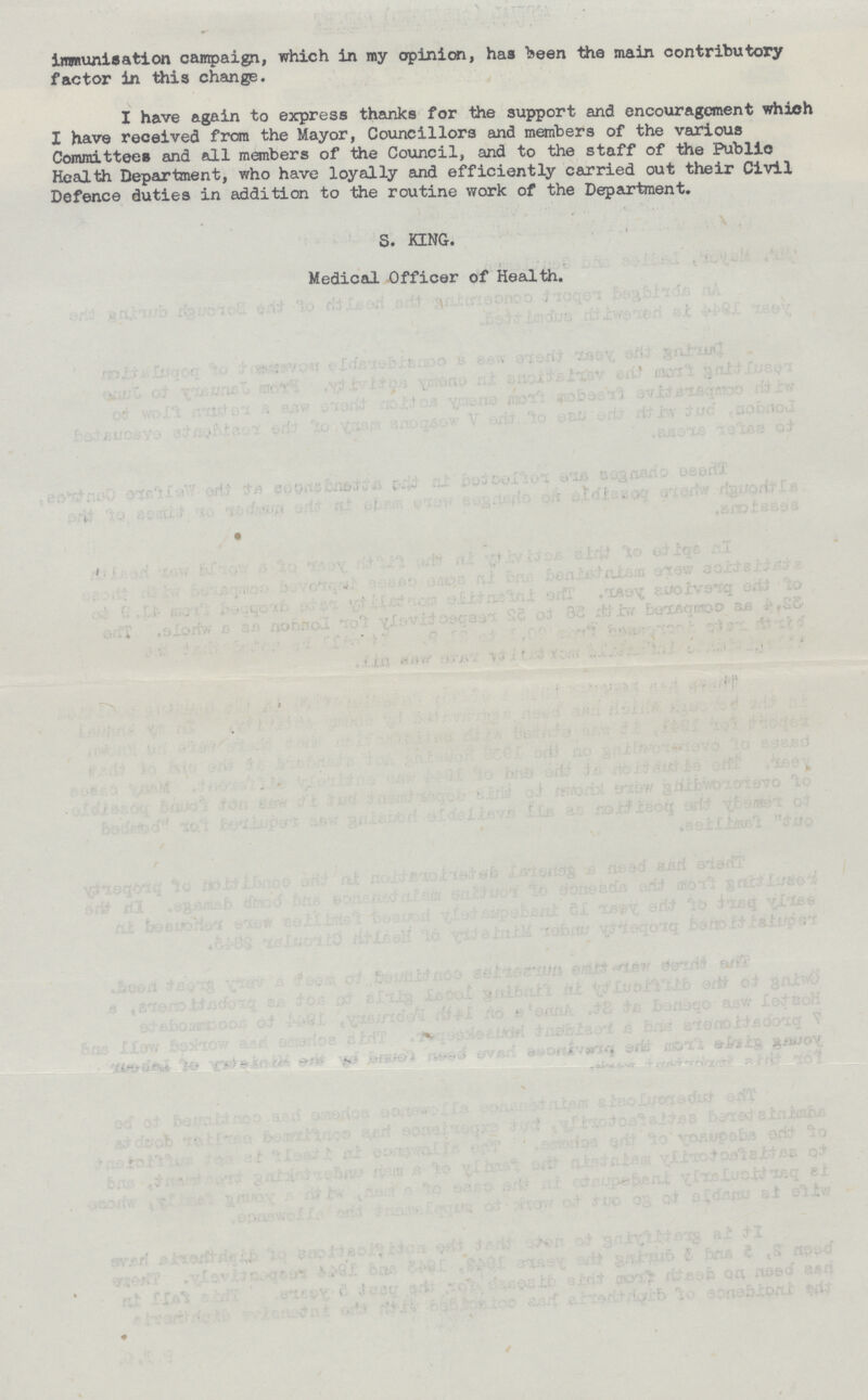 Immunisation campaign, which in my opinion, has been the main contributory factor in thia change. I have again to express thanks for the support and encouragement which I have received from the Mayor, Councillors and members of the various Committees and all members of the Council, and to the staff of the Public Health Department, who have loyally and efficiently carried out their Civil Defence duties in addition to the routine work of the Department. S. KING. Medical Officer of Health.