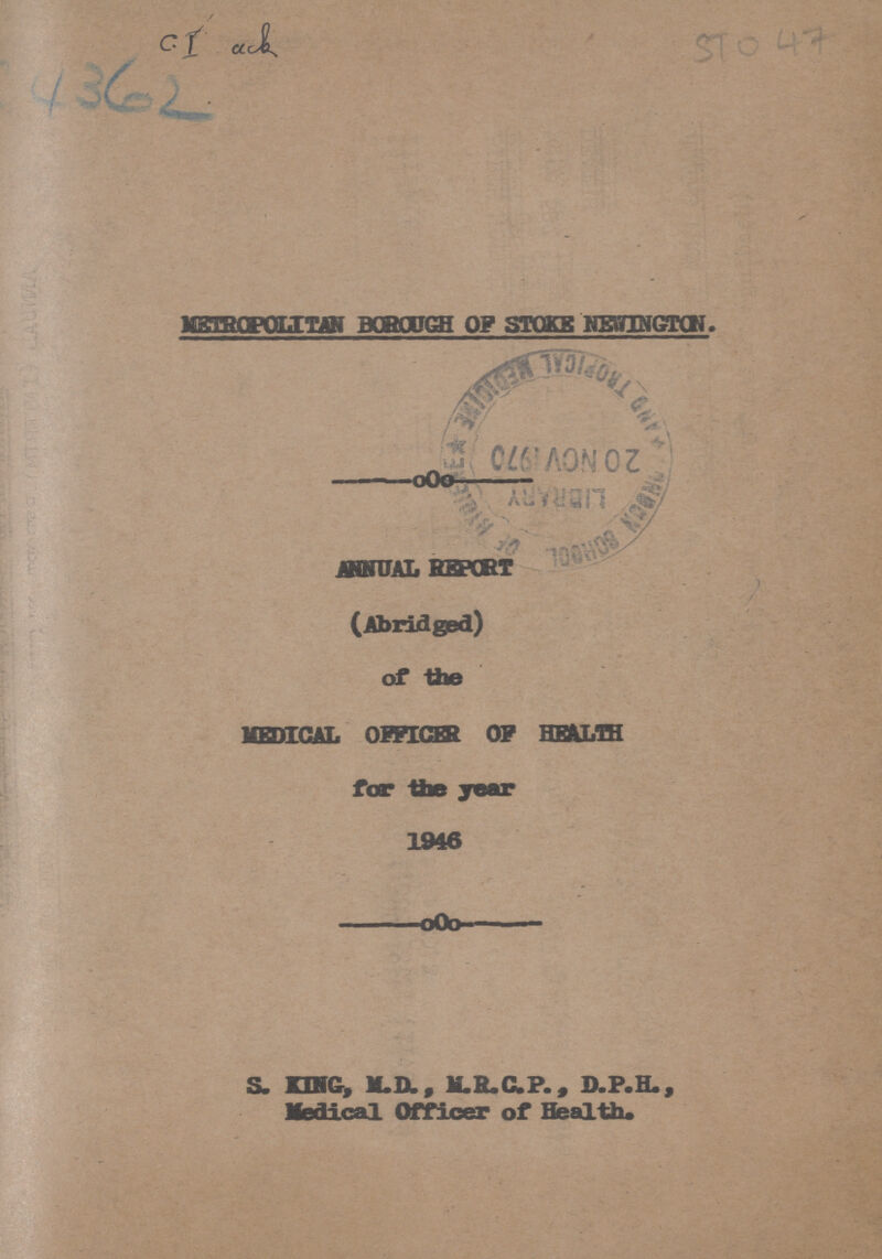 C.I ack 4362 STO 47 METROPOLITAN BOROUGH OF STOKE NEWINGTON. . ANNUAL REPORT (Abridged) MEDICAL OFFICER OF HEALTH for the year 1946 S. KING, M.D., M.R.C.P., D.P.H., Medical Officer of Health.