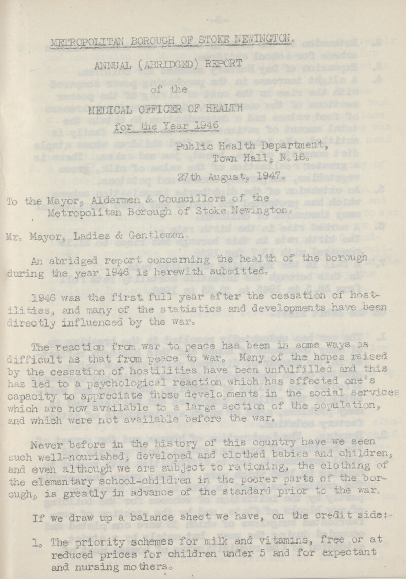 METROPOLITAN BOROUGH OF STOKE NEWINGTON. ANNUAL (ABRIDGED) REPORT of the MEDICAL OFFICER OF HEALTH for the Year 1946 Public Health Department, Town Hall, N.16. 27th August, 1947. To the Mayors Aldermen & Councillors of the Metropolitan Borough of Stoke Newington. Mr. Mayor, Ladies & Gentlemen An abridged report concerning the health of the borough during the year 1946 is herewith submitted. 1946 was the first full year after the cessation of host ilities, and many of the statistics and developments have been directly influenced by the war. The reaction from war to peace has been in some ways as difficult as that from peace to war. Many of the hopes raised by the cessation of hostilities have been unfulfilled and this has led to a psychological reaction which has affected one's capacity to appreciate those developments in the social service which are now available to a large section of the population, and which were net available before the war. Never before in the history of this country have we seen such well-nourished, developed and clothed babies and children, and even although we are subject to rationing, the clothing of the elementary school-children in the poorer parts of the bor oughs is greatly in advance of the standard prior to the war. If we draw up a balance sheet we have, on the credit side:- 1. The priority schemes for milk and vitamins, free or at reduced prices for children under 5 and for expectant and nursing mothers.
