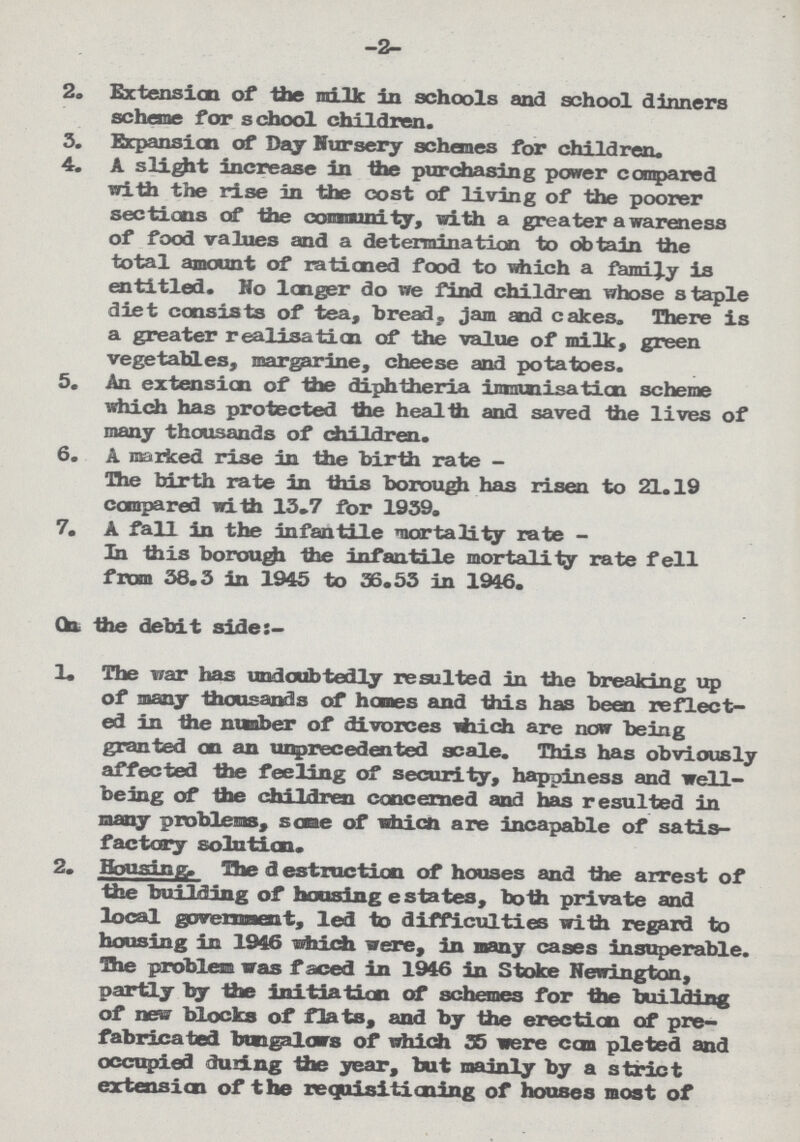 -2- 2. Extension of the milk in schools and school dinners scheme for school children. 3. Expansion of Day Nursery schemes for children. 4. A slight increase in the purchasing power compared with the rise in the cost of living of the poorer sections of the community, with a greater awareness of food values and a determination to obtain the total amount of rationed food to which a family is entitled. No longer do we find children whose staple diet consists of tea, bread, jam and cakes. There is a greater realisation of the value of milk, green vegetables, margarine, cheese and potatoes. 5. An extension of the diphtheria immunisation scheme which has protected the health and saved the lives of many thousands of children. 6. A marked rise in the birth rate - The birth rate in this borough has risen to 21.19 compared with 13.7 for 1959. 7. A fall in the infantile mortality rate - In this borough the infantile mortality rate fell from 38.3 in 1945 to 56.55 in 1946. On. the debit side:- 1. The war has undoubtedly resulted in the breaking up of many thousands of homes and this has been reflect ed in the number of divorces which are now being granted on an unprecedented scale. This has obviously affected the feeling of security, happiness and well being of the children concerned and has resulted in many problems, some of which are incapable of satis factory solution. 2. Housing. The destruction of houses and the arrest of the building of housing estates, both private and local government, led to difficulties with regard to housing in 1946 which were, in many cages insuperable. The problem was faced in 1946 in Stoke Newington, partly by the initiation of schemes for the building of new blocks of flats, and by the erection of pre fabricated bungalows of which 55 mere com pleted and occupied during the year, but mainly by a strict extension of the requisitioning of houses most of