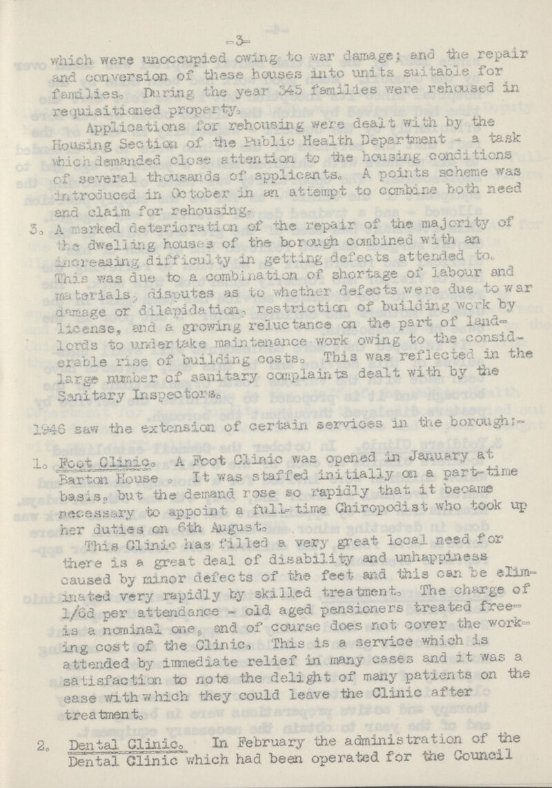 -3- which were unoccupied owing to war damage; and the repair and conversion of these houses into units suitable for families. During the year 545 families were rehoused in requisitioned property Applications for rehousing were dealt with by the Housing Section of the Public Health Department a task which demanded close attention, to the housing conditions of. several thousands of applicants,, A points scheme was introduced in October in an attempt to combine both need and claim for rehousing. 3. A marked deterioration of the repair of the majority of the dwelling houses of the borough combined with an increasing difficulty in getting defects attended to. This was due to a combination of shortage of labour and materials, disputes as to whether- defects were due to war damage or dilapidation-, restriction of building work by license, and a growing reluctance on the part of land lords to undertake maintenance work owing to the consid erable rise of building costs. This was reflected in the large number of sanitary complaints dealt with by the Sanitary Inspectors. 1946 saw the extension of certain services in the borough l. Foot Clinic. A Foot Clinic was opened in January at Barton House. It was staffed initially on a part-time basis. but the demand rose so rapidly that it became necessary to appoint a full time Chiropodist who took up her duties on 6th August. This Clinic has filled a very great local need for there is a great deal of disability and unhappiness caused by minor defects of the feet and this can be elim inated very rapidly by skilled treatment. The charge of l/6d per attendance - old aged pensioners treated free= is a nominal one, and of course does not cover the work ing cost of the Clinic, This is a service which is attended by immediate relief in many cases and it was a satisfaction to note the delight of many patients on the ease with which they could leave the Clinic after treatment. 2. Dental Clinic. In February the administration of the Dental Clinic which had been operated for the Council