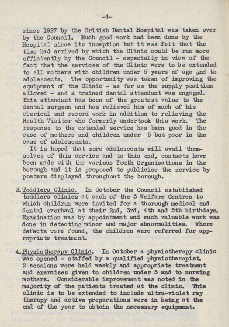 -4- since 1927 by the British Dental Hospital was taken over by the Council,, Much good work had been done by the Hospital since its inception but it was felt that the time had arrived by which the Clinic could be run more efficiently by the Council - especially in view of the fact that the services of the Clinic were to be extended to all mothers with children under 5 years of age and to adolescents. The opportunity was taken of improving the equipment cf the Clinic - as far as the supply position allowed - and a trained dental attendant was engaged. This attendant has been of the greatest value to the dental surgeon and has relieved him of much of his clerical and record work in addition to relieving the Health Visitor who formerly undertook this work. The response to the extended service has been good in the case of mothers and children under 5 but poor in the case of adolescents. It is hoped that more adolescents will avail them selves of this service and to this end, contacts have been made with the various Youth Organisations in the borough and it is proposed to publicise the service by posters displayed throughout the borough. 3.Toddlers Clinic. In October the Council established toddlers clinics at each of the 3 Welfare Centres to which children were invited for a thorough medical and dental overhaul at their 2nd, 3rd, 4th and 5th birthdays. Examination was by appointment and much valuable work was done in detecting minor and major abnormalities. Where defects were found, the children were referred for app ropriate treatment. 4. Physiotherapy Clinic. In October a physiotherapy clinic was opened - staffed by a qualified physio the rapist. 2 sessions were held weekly and appropriate treatment and exercises given to children under 5 and to nursing mothers. Considerable improvement was noted in the majority of the patients treated at the clinic. This clinic is to be extended to include ultra-violet ray therapy and active preparations were in being at the end of the year to obtain the necessary equipment.