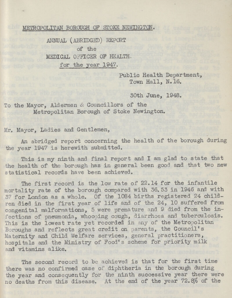METROPOLITAN BOROUGH OF STOKE NEWINGTON. ANNUAL (ABRIDGED) REPORT of the MEDICAL OFFICER OP HEALTH. for the year 1947. Public Health Department, Town Hall, N.16. 30th June, 1948. To the Mayor, Aldermen & Councillors of the Metropolitan Borough of Stoke Newington. Mr. Mayor, Ladies and Gentlemen, An abridged report concerning the health of the borough during the year 1947 is herewith submitted. This is my ninth and final report and I am glad to state that the health of the borough has in general been good and that two new statistical records have been achieved. The first record is the low rate of 22.14 for the infantile mortality rate of the borough compared with 36.53 in 1946 and with 37 for London as a whole. Of the 1084 births registered 24 child ren died in the first year of life and of the 24, 10 suffered from congenital malformations, 5 were premature and 9 died from the in fections of pneumonia, whooping cough, diarrhoea and tuberculosis. This is the lowest rate yet recorded in any of the Metropolitan Boroughs and reflects great credit on parents, the Council's Maternity and Child Welfare services, general practitioners, hospitals and the Ministry of Pood's scheme for priority milk and vitamins alike. The second record to be achieved is that for the first time there was no confirmed case of diphtheria in the borough during the year and consequently for the ninth successive year there were no deaths from this disease. At the end of the year 72.8% of the