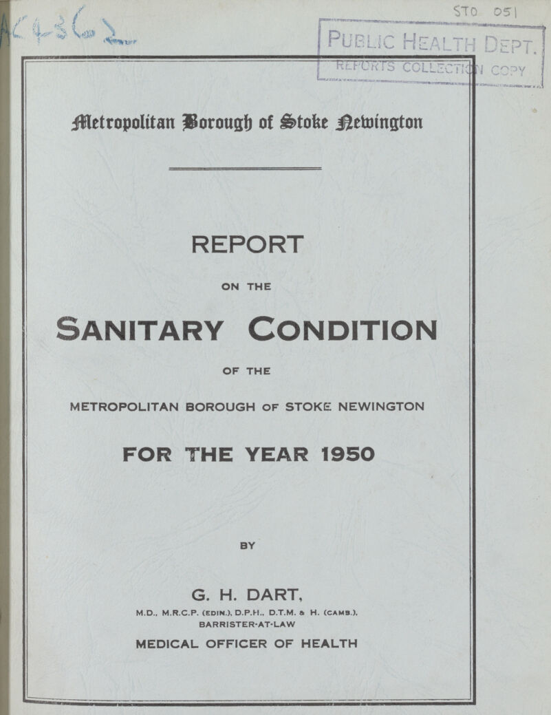 AC 4362 STO 051 Metropoliten Borough of Stock nevington REPORT ON THE Sanitary Condition OF THE METROPOLITAN BOROUGH OF STOKE NEWINGTON FOR THE YEAR 1950 BY G. H. DART, M.D., M.r.C.P. (edin ), D.P.H., D.T.M. a H. (cams.), BARRISTER-AT-LAW MEDICAL OFFICER OF HEALTH