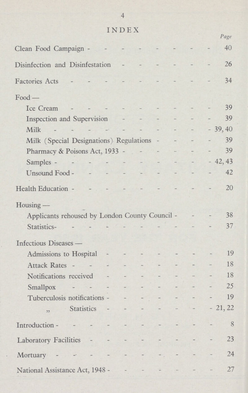 4 INDEX Page Clean Food Campaign 40 Disinfection and Disinfestation 26 Factories Acts 34 Food — Ice Cream 39 Inspection and Supervision 39 Milk 39,40 Milk (Special Designations) Regulations 39 Pharmacy & Poisons Act, 1933 39 Samples 42,43 Unsound Food 42 Health Education 20 Housing — Applicants rehoused by London County Council 38 Statistics 37 Infectious Diseases — Admissions to Hospital 19 Attack Rates 18 Notifications received 18 Smallpox 25 Tuberculosis notifications 19 „ Statistics 21,22 Introduction 8 Laboratory Facilities 23 Mortuary 24 National Assistance Act, 1948 27
