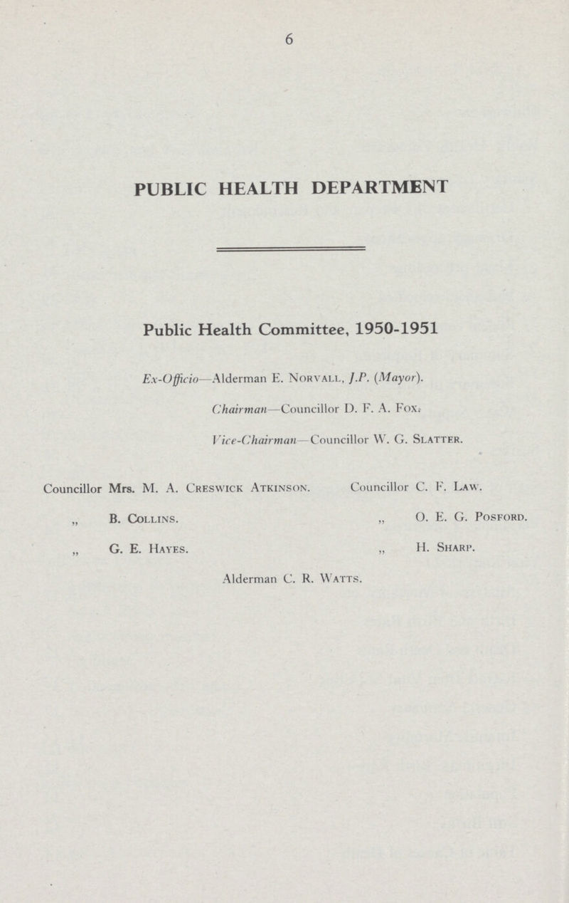 6 PUBLIC HEALTH DEPARTMENT Public Health Committee, 1950-1951 Ex-Officio—Alderman E. Norvall, J. P. (Mayor). Chairman—Councillor I). F. A. FoXi Vice-Chairman Councillor W. G. Slatter. Councillor Mrs. M. A. Creswick Atkinson. Councillor C. F. Law. „ B. Collins. „ O. E. G. Posford. „ G. E. Hayes. „ H. Sharp. Alderman C. R. Watts.