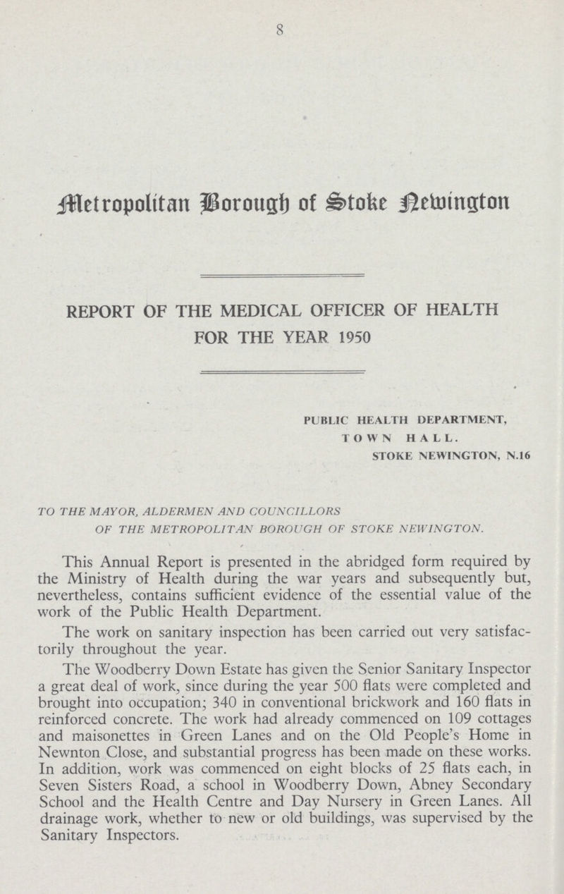 8 jHetropolttan porougt) of &tofee igetomgton REPORT OF THE MEDICAL OFFICER OF HEALTH FOR THE YEAR 1950 PUBLIC HEALTH DEPARTMENT, TOWN HALL. STOKE NEWINGTON, N.16 TO THE MAYOR, ALDERMEN AND COUNCILLORS OF THE METROPOLITAN BOROUGH OF STOKE NEWINGTON. This Annual Report is presented in the abridged form required by the Ministry of Health during the war years and subsequently but, nevertheless, contains sufficient evidence of the essential value of the work of the Public Health Department. The work on sanitary inspection has been carried out very satisfac torily throughout the year. The Woodberry Down Estate has given the Senior Sanitary Inspector a great deal of work, since during the year 500 flats were completed and brought into occupation; 340 in conventional brickwork and 160 flats in reinforced concrete. The work had already commenced on 109 cottages and maisonettes in Green Lanes and on the Old People's Home in Newnton Close, and substantial progress has been made on these works. In addition, work was commenced on eight blocks of 25 flats each, in Seven Sisters Road, a school in Woodberry Down, Abney Secondary School and the Health Centre and Day Nursery in Green Lanes. All drainage work, whether to new or old buildings, was supervised by the Sanitary Inspectors.