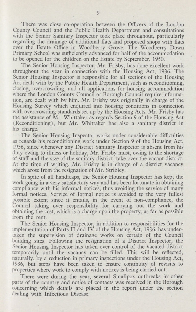 9 There was close co-operation between the Officers of the London County Council and the Public Health Department and consultations with the Senior Sanitary Inspector took place throughout, particularly regarding the drainage of additional flats and proposed shops with flats over the Estate Office in Woodberry Grove. The Woodberry Down Primary School was sufficiently advanced for half of the accommodation to be opened for the children on the Estate by September, 1950. The Senior Housing Inspector, Mr. Frisby, has done excellent work throughout the year in connection with the Housing Act, 1936. The Senior Housing Inspector is responsible for all sections of the Housing Act dealt with by the Public Health Department, such as reconditioning, closing, overcrowding, and all applications for housing accommodation where the London County Council or Borough Council require informa tion, are dealt with by him. Mr. Frisby was originally in charge of the Housing Survey which enquired into housing conditions in connection with overcrowding standards set up by the Housing Acts. Mr. Frisby has the assistance of Mr. Whittaker as regards Section 9 of the Housing Act (Reconditioning), but Mr. Whittaker has also a sanitary district in his charge. The Senior Housing Inspector works under considerable difficulties as regards his reconditioning work under Section 9 of the Housing Act, 1936, since whenever any District Sanitary Inspector is absent from his duty owing to illness or holiday, Mr. Frisby must, owing to the shortage of staff and the size of the sanitary district, take over the vacant district. At the time of writing, Mr. Frisby is in charge of a district vacancy which arose from the resignation of Mr. Stribley. In spite of all handicaps, the Senior Housing Inspector has kept the work going in a very satisfactory way and has been fortunate in obtaining compliance with his informal notices, thus avoiding the service of many formal notices. Service of formal notice is avoided to the very fullest possible extent since it entails, in the event of non-compliance, the Council taking over responsibility for carrying out the work and obtaining the cost, which is a charge upon the property, as far as possible from the rent. The Senior Housing Inspector, in addition to responsibilities for the implementation of Parts II and IV of the Housing Act, 1936, has under taken the supervision of drainage works on certain of the Council building sites. Following the resignation of a District Inspector, the Senior Housing Inspector has taken over control of the vacated district temporarily until the vacancy can be filled. This will be reflected, naturally, by a reduction in primary inspections under the Housing Act, 1936, but steps have been taken to ensure continuity of revisits to properties where work to comply with notices is being carried out. There were during the year, several Smallpox outbreaks in other parts of the country and notice of contacts was received in the Borough concerning which details are placed in the report under the section dealing with Infectious Disease.