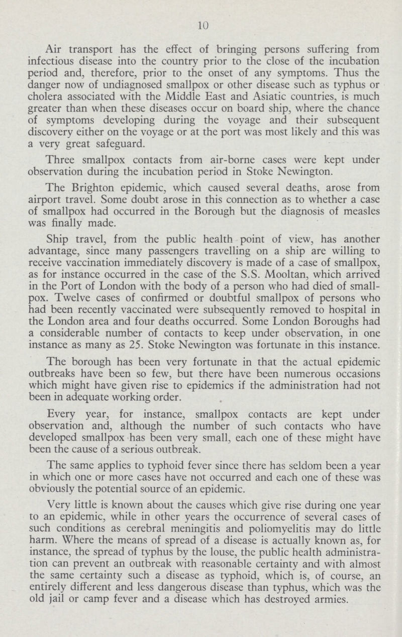 10 Air transport has the effect of bringing persons suffering from infectious disease into the country prior to the close of the incubation period and, therefore, prior to the onset of any symptoms. Thus the danger now of undiagnosed smallpox or other disease such as typhus or cholera associated with the Middle East and Asiatic countries, is much greater than when these diseases occur on board ship, where the chance of symptoms developing during the voyage and their subsequent discovery either on the voyage or at the port was most likely and this was a very great safeguard. Three smallpox contacts from air-borne cases were kept under observation during the incubation period in Stoke Newington. The Brighton epidemic, which caused several deaths, arose from airport travel. Some doubt arose in this connection as to whether a case of smallpox had occurred in the Borough but the diagnosis of measles was finally made. Ship travel, from the public health point of view, has another advantage, since many passengers travelling on a ship are willing to receive vaccination immediately discovery is made of a case of smallpox, as for instance occurred in the case of the S.S. Mooltan, which arrived in the Port of London with the body of a person who had died of small pox. Twelve cases of confirmed or doubtful smallpox of persons who had been recently vaccinated were subsequently removed to hospital in the London area and four deaths occurred. Some London Boroughs had a considerable number of contacts to keep under observation, in one instance as many as 25. Stoke Newington was fortunate in this instance. The borough has been very fortunate in that the actual epidemic outbreaks have been so few, but there have been numerous occasions which might have given rise to epidemics if the administration had not been in adequate working order. Every year, for instance, smallpox contacts are kept under observation and, although the number of such contacts who have developed smallpox has been very small, each one of these might have been the cause of a serious outbreak. The same applies to typhoid fever since there has seldom been a year in which one or more cases have not occurred and each one of these was obviously the potential source of an epidemic. Very little is known about the causes which give rise during one year to an epidemic, while in other years the occurrence of several cases of such conditions as cerebral meningitis and poliomyelitis may do little harm. Where the means of spread of a disease is actually known as, for instance, the spread of typhus by the louse, the public health administra tion can prevent an outbreak with reasonable certainty and with almost the same certainty such a disease as typhoid, which is, of course, an entirely different and less dangerous disease than typhus, which was the old jail or camp fever and a disease which has destroyed armies.