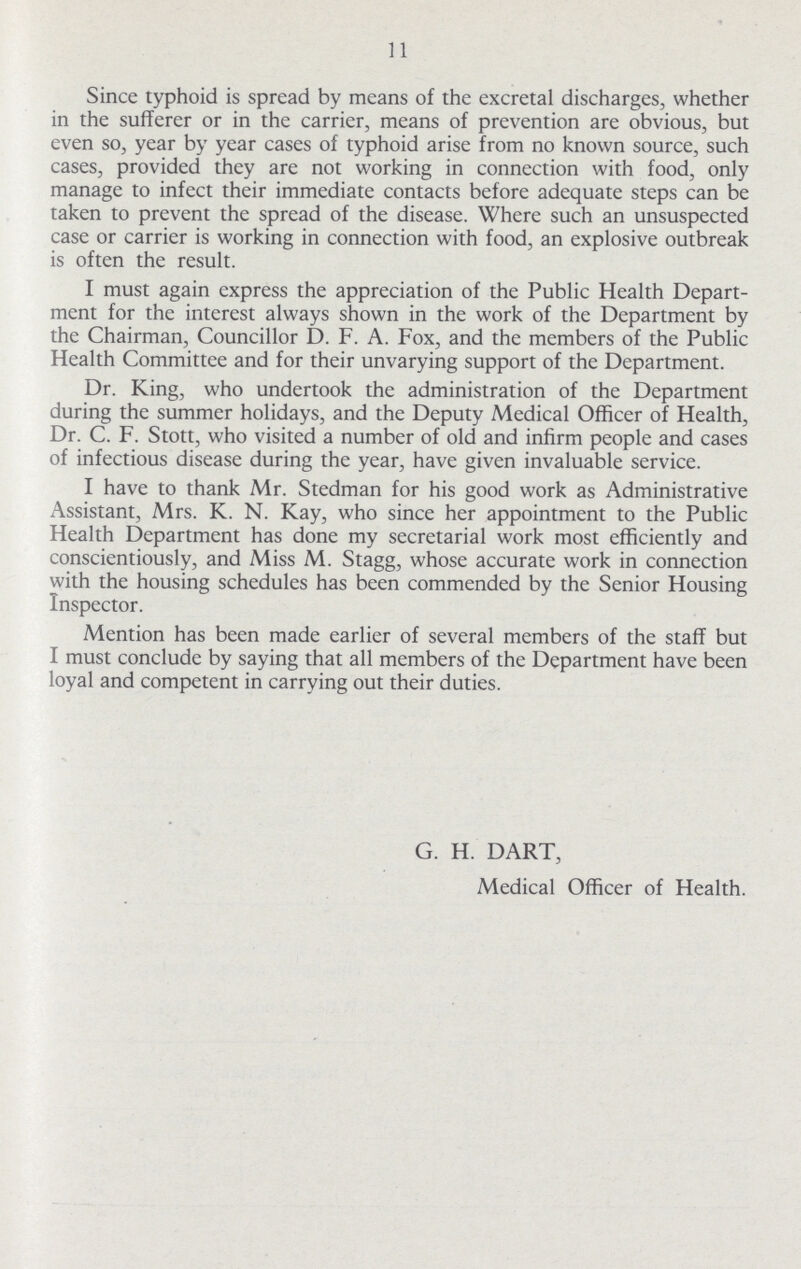 11 Since typhoid is spread by means of the excretal discharges, whether in the sufferer or in the carrier, means of prevention are obvious, but even so, year by year cases of typhoid arise from no known source, such cases, provided they are not working in connection with food, only manage to infect their immediate contacts before adequate steps can be taken to prevent the spread of the disease. Where such an unsuspected case or carrier is working in connection with food, an explosive outbreak is often the result. I must again express the appreciation of the Public Health Depart ment for the interest always shown in the work of the Department by the Chairman, Councillor D. F. A. Fox, and the members of the Public Health Committee and for their unvarying support of the Department. Dr. King, who undertook the administration of the Department during the summer holidays, and the Deputy Medical Officer of Health, Dr. C. F. Stott, who visited a number of old and infirm people and cases of infectious disease during the year, have given invaluable service. I have to thank Mr. Stedman for his good work as Administrative Assistant, Mrs. K. N. Kay, who since her appointment to the Public Health Department has done my secretarial work most efficiently and conscientiously, and Miss M. Stagg, whose accurate work in connection with the housing schedules has been commended by the Senior Housing Inspector. Mention has been made earlier of several members of the staff but I must conclude by saying that all members of the Department have been loyal and competent in carrying out their duties. G. H. DART, Medical Officer of Health.