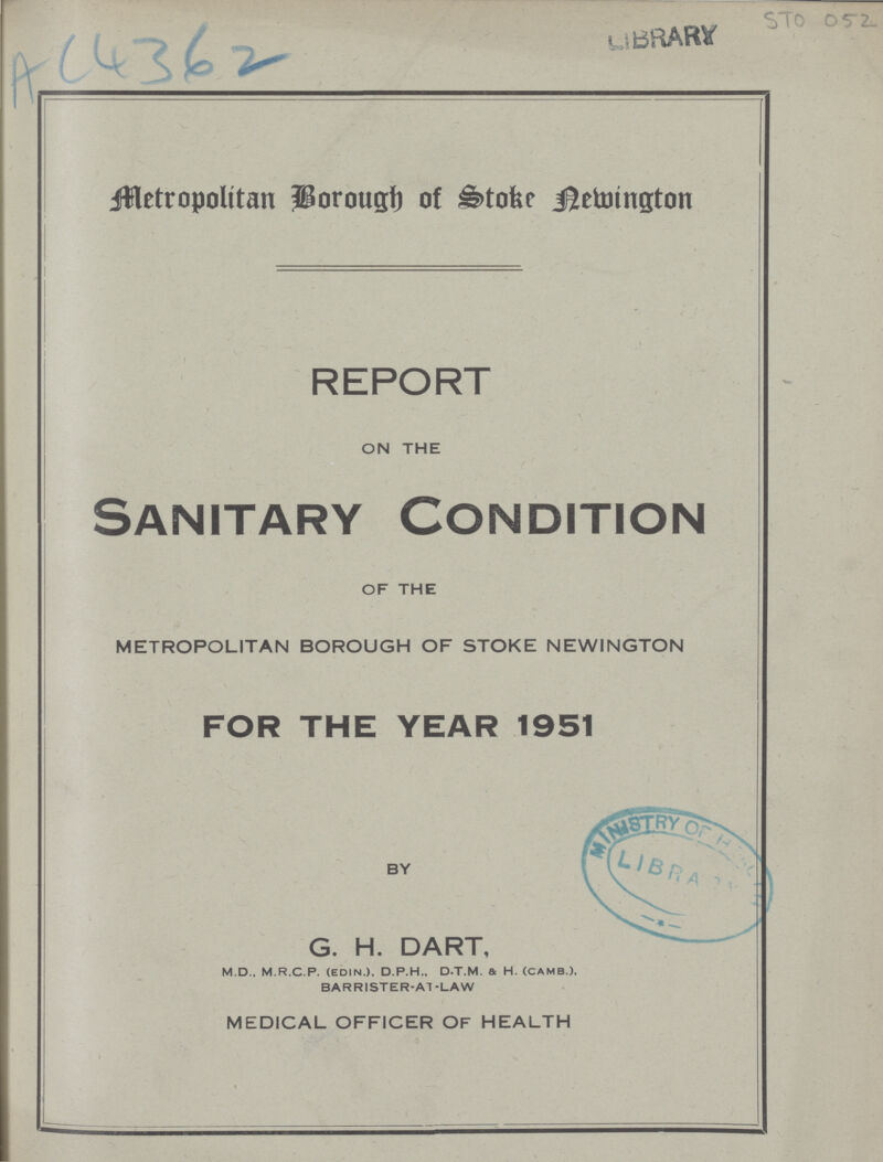 AC4362 Metropolitan Borough of Stoke Newington REPORT ON THE Sanitary Condition OF THE METROPOLITAN BOROUGH OF STOKE NEWINGTON FOR THE YEAR 1951 BY G. H. DART, M.D.. M.R.C.P. (EDIN.). D.P.H., D.T.M. & H. (CAMB.), BARRISTER-AT -LAW MEDICAL OFFICER OF HEALTH