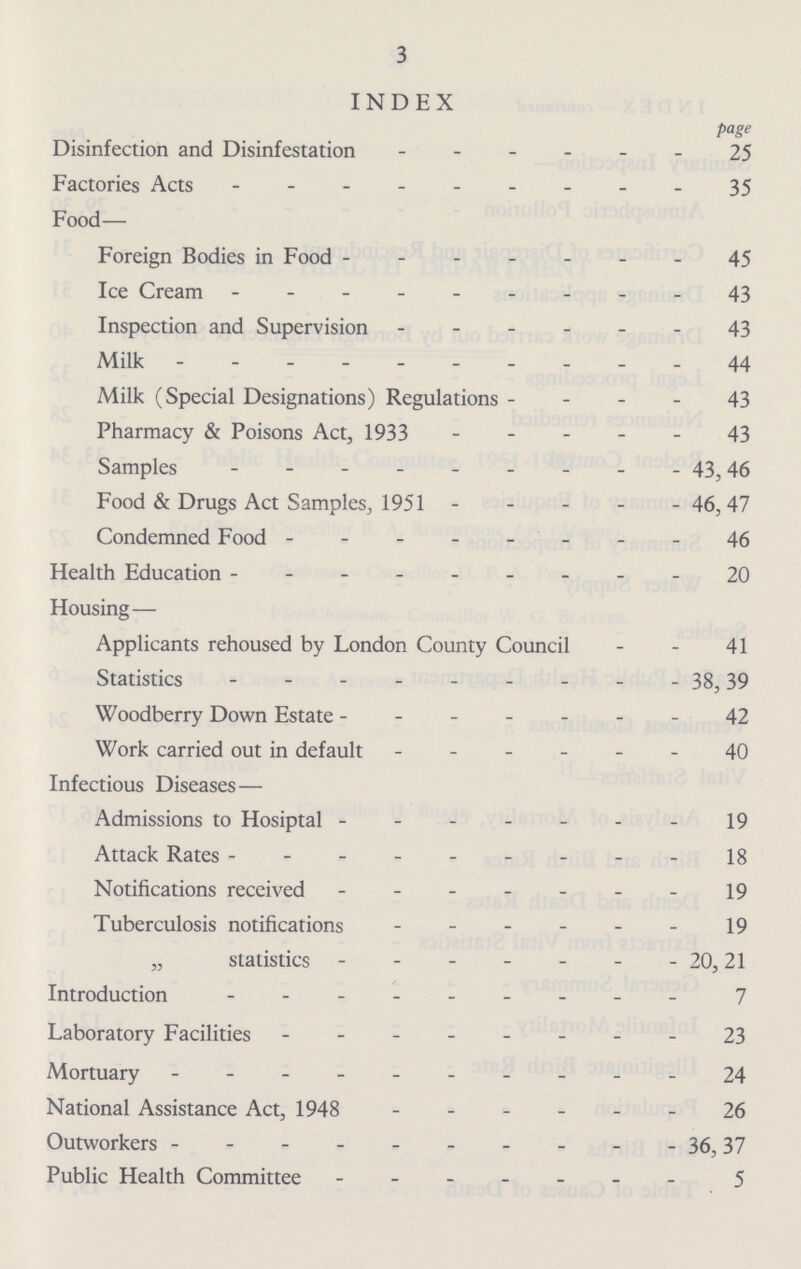 3 INDEX page Disinfection and Disinfestation 25 Factories Acts 35 Food— Foreign Bodies in Food 45 Ice Cream - 43 Inspection and Supervision 43 Milk 44 Milk (Special Designations) Regulations 43 Pharmacy & Poisons Act, 1933 43 Samples 43,46 Food & Drugs Act Samples, 1951 46, 47 Condemned Food 46 Health Education 20 Housing — Applicants rehoused by London County Council 41 Statistics 38, 39 Woodberry Down Estate 42 Work carried out in default 40 Infectious Diseases— Admissions to Hosiptal 19 Attack Rates 18 Notifications received 19 Tuberculosis notifications 19 „ statistics 20,21 Introduction 7 Laboratory Facilities 23 Mortuary 24 National Assistance Act, 1948 26 Outworkers 36,37 Public Health Committee 5
