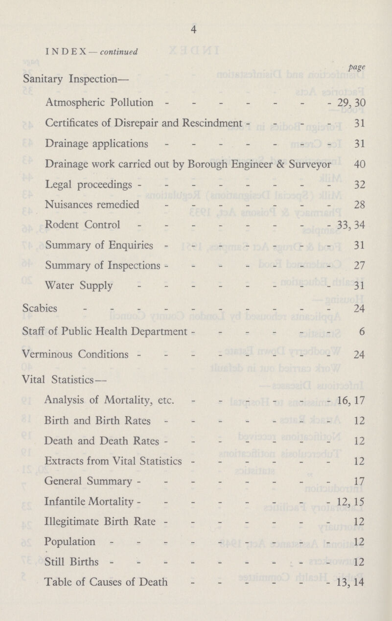 4 INDEX — continued page Sanitary Inspection- Atmospheric Pollution 29,30 Certificates of Disrepair and Rescindment 31 Drainage applications 31 Drainage work carried out by Borough Engineer & Surveyor 40 Legal proceedings 32 Nuisances remedied 28 Rodent Control 33, 34 Summary of Enquiries 31 Summary of Inspections 21 Water Supply 31 Scabies 24 Staff of Public Health Department 6 Verminous Conditions 24 Vital Statistics— Analysis of Mortality, etc. 16,17 Birth and Birth Rates 12 Death and Death Rates 12 Extracts from Vital Statistics 12 General Summary 17 Infantile Mortality 12, 15 Illegitimate Birth Rate 12 Population 12 Still Births 12 Table of Causes of Death 13, 14