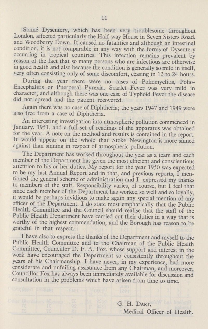 11 Sonne Dysentery, which has been very troublesome throughout London, affected particularly the Half-way House in Seven Sisters Road, and Woodberry Down. It caused no fatalities and although an intestinal condition, it is not comparable in any way with the forms of Dysentery occurring in tropical countries. This infection remains prevalent by reason of the fact that so many persons who are infectious are otherwise in good health and also because the condition is generally so mild in itself, very often consisting only of some discomfort, ceasing in 12 to 24 hours. During the year there were no cases of Poliomyelitis, Polio Encephalitis or Puerperal Pyrexia. Scarlet Fever was very mild in character, and although there was one case of Typhoid Fever the disease did not spread and the patient recovered. Again there was no case of Diphtheria; the years 1947 and 1949 were also free from a case of Diphtheria. An interesting investigation into atmospheric pollution commenced in January, 1951, and a full set of readings of the apparatus was obtained for the year. A note on the method and results is contained in the report. It would appear on the whole that Stoke Newington is more sinned against than sinning in respect of atmospheric pollution. The Department has worked throughout the year as a team and each member of the Department has given the most efficient and conscientious attention to his or her duties. My report for the year 1950 was expected to be my last Annual Report and in that, and previous reports, I men tioned the general scheme of administration and I expressed my thanks to members of the staff. Responsibility varies, of course, but I feel that since each member of the Department has worked so well and so loyally, it would be perhaps invidious to make again any special mention of any officer of the Department. I do state most emphatically that the Public Health Committee and the Council should realise that the staff of the Public Health Department have carried out their duties in a way that is worthy of the highest commendation, and the Borough has reason to be grateful in that respect. I have also to express the thanks of the Department and myself to the Public Health Committee and to the Chairman of the Public Health Committee, Councillor D. F. A. Fox, whose support and interest in the work have encouraged the Department so consistently throughout the years of his Chairmanship. I have never, in my experience, had more considerate and unfailing assistance from any Chairman, and moreover, Councillor Fox has always been immediately available for discussion and consultation in the problems which have arisen from time to time. G. H. Dart, Medical Officer of Health.