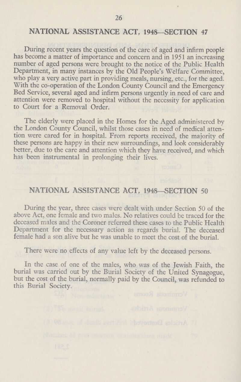 26 NATIONAL ASSISTANCE ACT, 1948—SECTION 47 During recent years the question of the care of aged and infirm people has become a matter of importance and concern and in 1951 an increasing number of aged persons were brought to the notice of the Public Health Department, in many instances by the Old People's Welfare Committee, who play a very active part in providing meals, nursing, etc., for the aged. With the co-operation of the London County Council and the Emergency Bed Service, several aged and infirm persons urgently in need of care and attention were removed to hospital without the necessity for application to Court for a Removal Order. The elderly were placed in the Homes for the Aged administered by the London County Council, whilst those cases in need of medical atten tion were cared for in hospital. From reports received, the majority of these persons are happy in their new surroundings, and look considerably better, due to the care and attention which they have received, and which has been instrumental in prolonging their lives. NATIONAL ASSISTANCE ACT, 1948—SECTION 50 During the year, three cases were dealt with under Section 50 of the above Act, one female and two males. No relatives could be traced for the deceased males and the Coroner referred these cases to the Public Health Department for the necessary action as regards burial. The deceased female had a son alive but he was unable to meet the cost of the burial. There were no effects of any value left by the deceased persons. In the case of one of the males, who was of the Jewish Faith, the burial was carried out by the Burial Society of the United Synagogue, but the cost of the burial, normally paid by the Council, was refunded to this Burial Society.