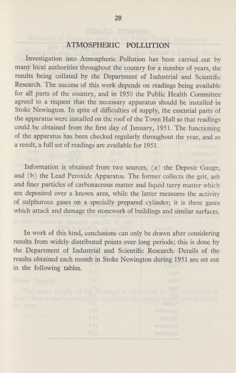 29 ATMOSPHERIC POLLUTION Investigation into Atmospheric Pollution has been carried out by many local authorities throughout the country for a number of years, the results being collated by the Department of Industrial and Scientific Research. The success of this work depends on readings being available for all parts of the country, and in 1950 the Public Health Committee agreed to a request that the necessary apparatus should be installed in Stoke Newington. In spite of difficulties of supply, the essential parts of the apparatus were installed on the roof of the Town Hall so that readings could be obtained from the first day of January, 1951. The functioning of the apparatus has been checked regularly throughout the year, and as a result, a full set of readings are available for 1951. Information is obtained from two sources, (a) the Deposit Gauge, and (b) the Lead Peroxide Apparatus. The former collects the grit, ash and finer particles of carbonaceous matter and liquid tarry matter which are deposited over a known area, while the latter measures the activity of sulphurous gases on a specially prepared cylinder; it is these gases which attack and damage the stonework of buildings and similar surfaces. In work of this kind, conclusions can only be drawn after considering results from widely distributed points over long periods; this is done by the Department of Industrial and Scientific Research. Details of the results obtained each month in Stoke Newington during 1951 are set out in the following tables.