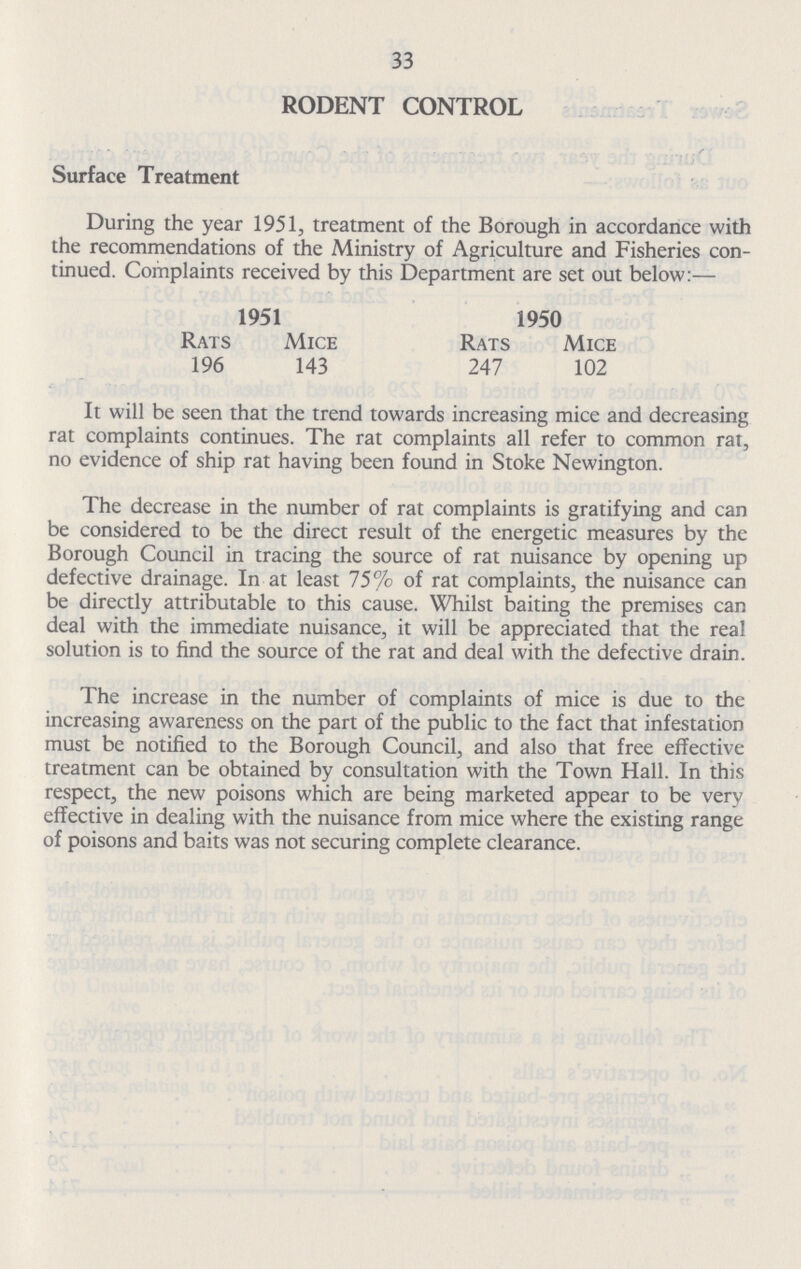33 RODENT CONTROL Surface Treatment During the year 1951, treatment of the Borough in accordance with the recommendations of the Ministry of Agriculture and Fisheries con tinued. Complaints received by this Department are set out below:— 1951 1950 Rats 196 Mice 143 Rats 247 Mice 102 It will be seen that the trend towards increasing mice and decreasing rat complaints continues. The rat complaints all refer to common rat, no evidence of ship rat having been found in Stoke Newington. The decrease in the number of rat complaints is gratifying and can be considered to be the direct result of the energetic measures by the Borough Council in tracing the source of rat nuisance by opening up defective drainage. In at least 75% of rat complaints, the nuisance can be directly attributable to this cause. Whilst baiting the premises can deal with the immediate nuisance, it will be appreciated that the real solution is to find the source of the rat and deal with the defective drain. The increase in the number of complaints of mice is due to the increasing awareness on the part of the public to the fact that infestation must be notified to the Borough Council, and also that free effective treatment can be obtained by consultation with the Town Hall. In this respect, the new poisons which are being marketed appear to be very effective in dealing with the nuisance from mice where the existing range of poisons and baits was not securing complete clearance.