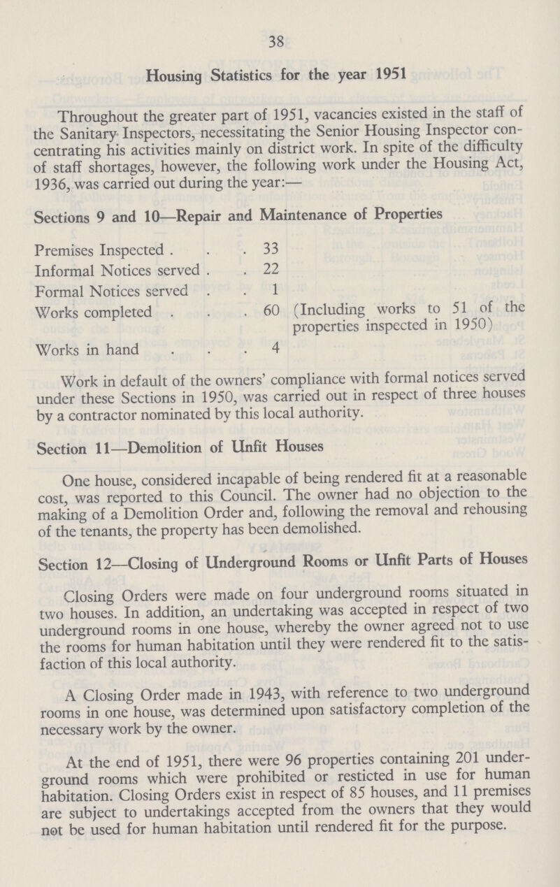 38 Housing Statistics for the year 1951 Throughout the greater part of 1951, vacancies existed in the staff of the Sanitary Inspectors, necessitating the Senior Housing Inspector con centrating his activities mainly on district work. In spite of the difficulty of staff shortages, however, the following work under the Housing Act, 1936, was carried out during the year:— Sections 9 and 10—Repair and Maintenance of Properties Premises Inspected . Informal Notices served Formal Notices served Works completed . Works in hand 33 22 1 60 4 (Including works to 51 of the properties inspected in 1950) Work in default of the owners' compliance with formal notices served under these Sections in 1950, was carried out in respect of three houses by a contractor nominated by this local authority. Section 11—Demolition of Unfit Houses One house, considered incapable of being rendered fit at a reasonable cost, was reported to this Council. The owner had no objection to the making of a Demolition Order and, following the removal and rehousing of the tenants, the property has been demolished. Section 12—Closing of Underground Rooms or Unfit Parts of Houses Closing Orders were made on four underground rooms situated in two houses. In addition, an undertaking was accepted in respect of two underground rooms in one house, whereby the owner agreed not to use the rooms for human habitation until they were rendered fit to the satis faction of this local authority. A Closing Order made in 1943, with reference to two underground rooms in one house, was determined upon satisfactory completion of the necessary work by the owner. At the end of 1951, there were 96 properties containing 201 under ground rooms which were prohibited or resticted in use for human habitation. Closing Orders exist in respect of 85 houses, and 11 premises are subject to undertakings accepted from the owners that they would not be used for human habitation until rendered fit for the purpose.
