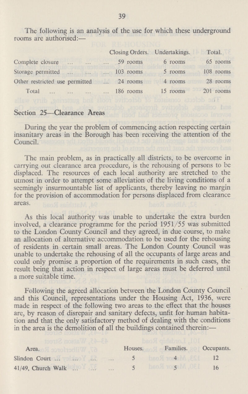 39 The following is an analysis of the use for which these underground rooms are authorised:— Closing Orders. Undertakings. Total. Complete closure 59 rooms 6 rooms 65 rooms Storage permitted 103 rooms 5 rooms 108 rooms Other restricted use permitted 24 rooms 4 rooms 28 rooms Total 186 rooms 15 rooms 201 rooms Section 25—Clearance Areas During the year the problem of commencing action respecting certain insanitary areas in the Borough has been receiving the attention of the Council. The main problem, as in practically all districts, to be overcome in carrying out clearance area procedure, is the rehousing of persons to be displaced. The resources of each local authority are stretched to the utmost in order to attempt some alleviation of the living conditions of a seemingly insurmountable list of applicants, thereby leaving no margin for the provision of accommodation for persons displaced from clearance areas. As this local authority was unable to undertake the extra burden involved, a clearance programme for the period 1951/55 was submitted to the London County Council and they agreed, in due course, to make an allocation of alternative accommodation to be used for the rehousing of residents in certain small areas. The London County Council was unable to undertake the rehousing of all the occupants of large areas and could only promise a proportion of the requirements in such cases, the result being that action in respect of large areas must be deferred until a more suitable time. Following the agreed allocation between the London County Council and this Council, representations under the Housing Act, 1936, were made in respect of the following two areas to the effect that the houses are, by reason of disrepair and sanitary defects, unfit for human habita tion and that the only satisfactory method of dealing with the conditions in the area is the demolition of all the buildings contained therein:— Area. Slindon Court 41/49, Church Walk . Houses. 5 5 Families. 4 5 Occupants. 12 16