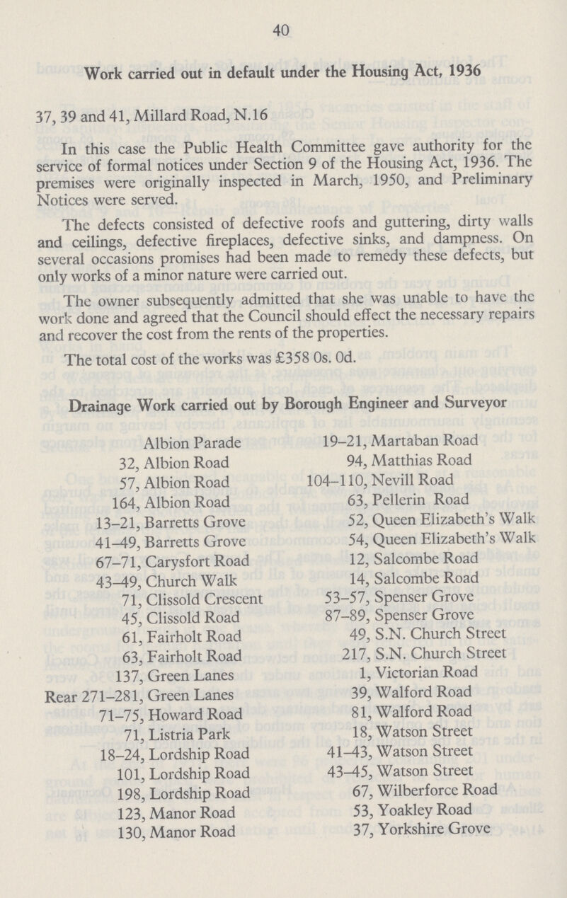 40 Work carried out in default under the Housing Act, 1936 37, 39 and 41, Millard Road, N.16 In this case the Public Health Committee gave authority for the service of formal notices under Section 9 of the Housing Act, 1936. The premises were originally inspected in March, 1950, and Preliminary Notices were served. The defects consisted of defective roofs and guttering, dirty walls and ceilings, defective fireplaces, defective sinks, and dampness. On several occasions promises had been made to remedy these defects, but only works of a minor nature were carried out. The owner subsequently admitted that she was unable to have the work done and agreed that the Council should effect the necessary repairs and recover the cost from the rents of the properties. The total cost of the works was £358 0s. Od. Drainage Work carried out by Borough Engineer and Surveyor Albion Parade 32, Albion Road 57, Albion Road 164, Albion Road 13-21, Barretts Grove 41-49, Barretts Grove 67-71, Carysfort Road 43^19, Church Walk 71, Clissold Crescent 45, Clissold Road 61, Fairholt Road 63, Fairholt Road 137, Green Lanes Rear 271-281, Green Lanes 71-75, Howard Road 71, Listria Park 18-24, Lordship Road 101, Lordship Road 198, Lordship Road 123, Manor Road 130, Manor Road 19-21, Martaban Road 94, Matthias Road 104-110, Nevill Road 63, Pellerin Road 52, Queen Elizabeth's Wall 54, Queen Elizabeth's Wall 12, Salcombe Road 14, Salcombe Road 53-57, Spenser Grove 87-89, Spenser Grove 49, S.N. Church Street 217, S.N. Church Street 1, Victorian Road 39, Walford Road 81, Walford Road 18, Watson Street 41^13, Watson Street 43-45, Watson Street 67, Wilberforce Road 53, Yoakley Road 37, Yorkshire Grove