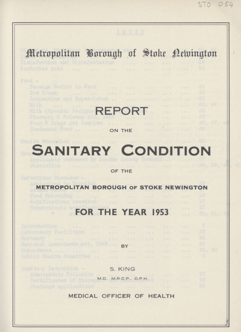 STO 054 Metropolitan Borough of Stoke Newington REPORT ON THE Sanitary Condition OF THE METROPOLITAN BOROUGH OF STOKE NEWINGTON FOR THE YEAR 1953 BY S. KING M.D., M.R.C.P., D.P H. MEDICAL OFFICER OF HEALTH