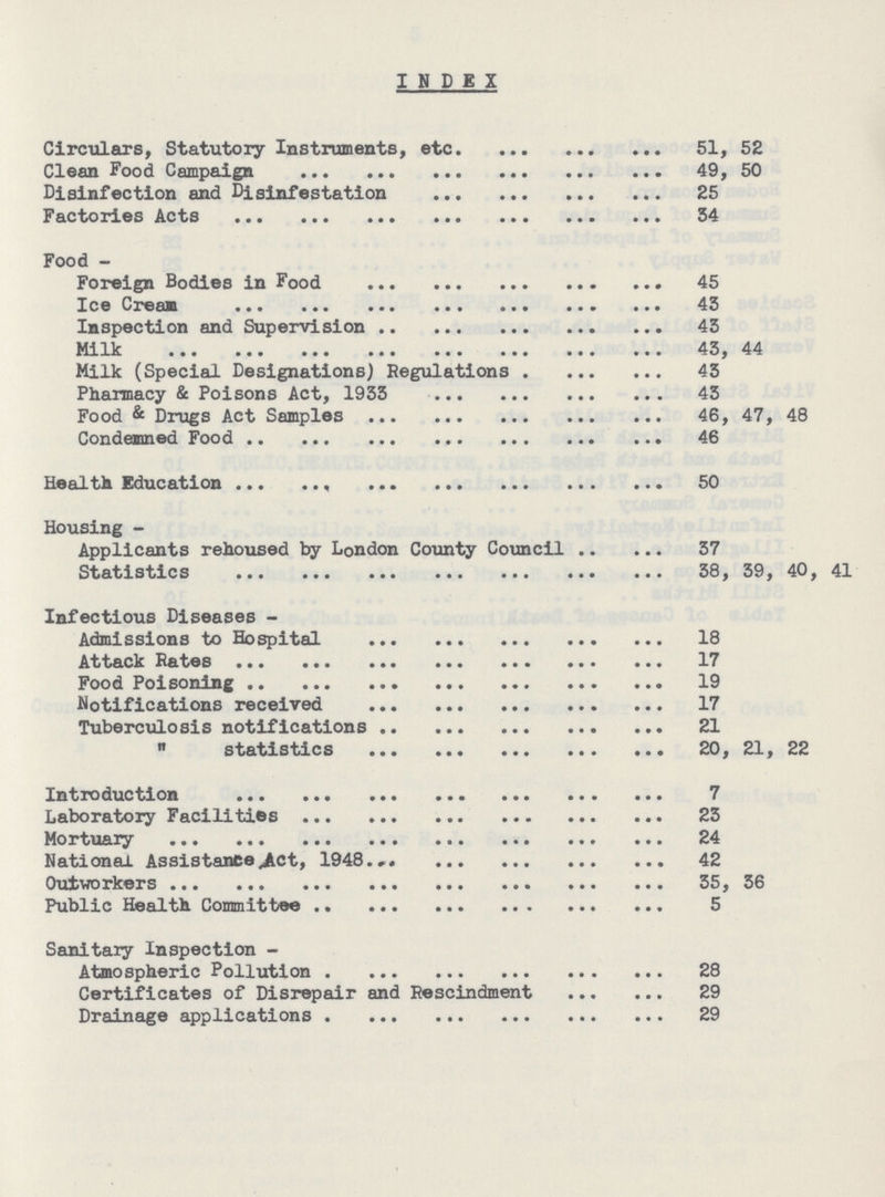INDEX Circulars, Statutory Instruments, etc. 51, 52 Clean Food Campaign 49, 50 Disinfection and Disinfestation 25 Factories Acts 54 Food - Foreign Bodies in Food 45 Ice Cream 43 Inspection and Supervision 43 Milk 43, 44 Milk (Special Designations) Regulations 43 Pharmacy & Poisons Act, 1933 43 Food & Drugs Act Samples 46, 47, 48 Condemned Food 46 Health Education 50 Housing - Applicants rehoused by London County Council 37 Statistics 38, 39, 40, 41 Infectious Diseases - Admissions to Hospital 18 Attack Rates 17 Food Poisoning 19 Notifications received 17 Tuberculosis notifications 21 statistics 20, 21, 22 Introduction 7 Laboratory Facilities 23 Mortuary 24 National Assistance Act, 1948 42 Outworkers 35, 36 Public Health Committee 5 Sanitary Inspection - Atmospheric Pollution 28 Certificates of Disrepair and Rescindment 29 Drainage applications 29