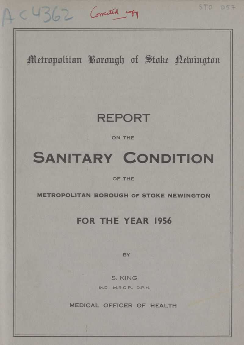 AC 4362 Conected copy STO 057 Metropoltitan Borough of Stoke Newington REPORT ON THE Sanitary Condition OF THE metropolitan borough of stoke newington FOR THE YEAR 1956 BY S. KING M.D.. M.R.C P.. D.P.H. MEDICAL OFFICER OF HEALTH