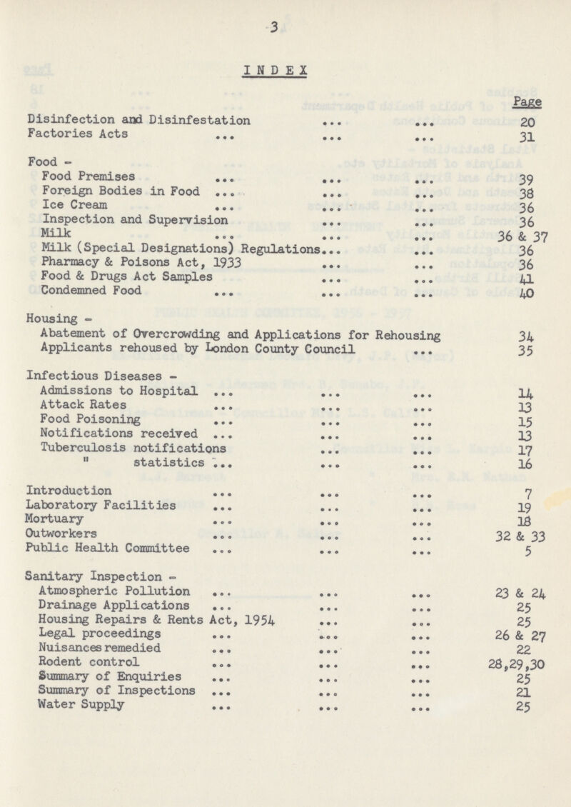 3 INDEX Page Disinfection and Disinfestation 20 Factories Acts 31 Food- Food Premises 39 Foreign Bodies in Food 38 Ice Cream 36 Inspection and Supervision 36 Milk 36 & 37 Milk (Special Designations) Regulations 36 Pharmacy & Poisons Act, 1933 36 Food & Drugs Act Samples 41 Condemned Food 40 Housing- Abatement of Overcrowding and Applications for Rehousing 34 Applicants rehoused by London County Council 35 Infectious Diseases- Admissions to Hospital 14 Attack Rates 13 Food Poisoning 15 Notifications received 13 Tuberculosis notifications 17 ,, statistics 16 Introduction 7 Laboratory Facilities 19 Mortuary 18 Outworkers 32 & 33 Public Health Committee 5 Sanitary Inspection- Atmospheric Pollution 23 & 24 Drainage Applications 25 Housing Repairs & Rents Act, 1954 25 Legal proceedings 26 & 27 Nuisances remedied 22 Rodent control 28,29,30 Summary of Enquiries 25 Summary of Inspections 21 Water Supply 25