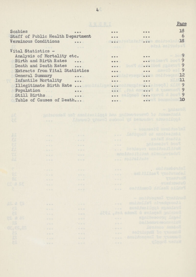 4 Page Scabies 18 Staff of Public Health Department 6 Verminous Conditions 18 Vital Statistics- Analysis of Mortality etc. 9 Birth and Birth Rates 9 Death and Death Rates 9 Extracts from Vital Statistics 9 General Summary 12 Infantile Mortality 11 Illegitimate Birth Rate 9 Population 9 Still Births 9 Table of Causes of Death 10