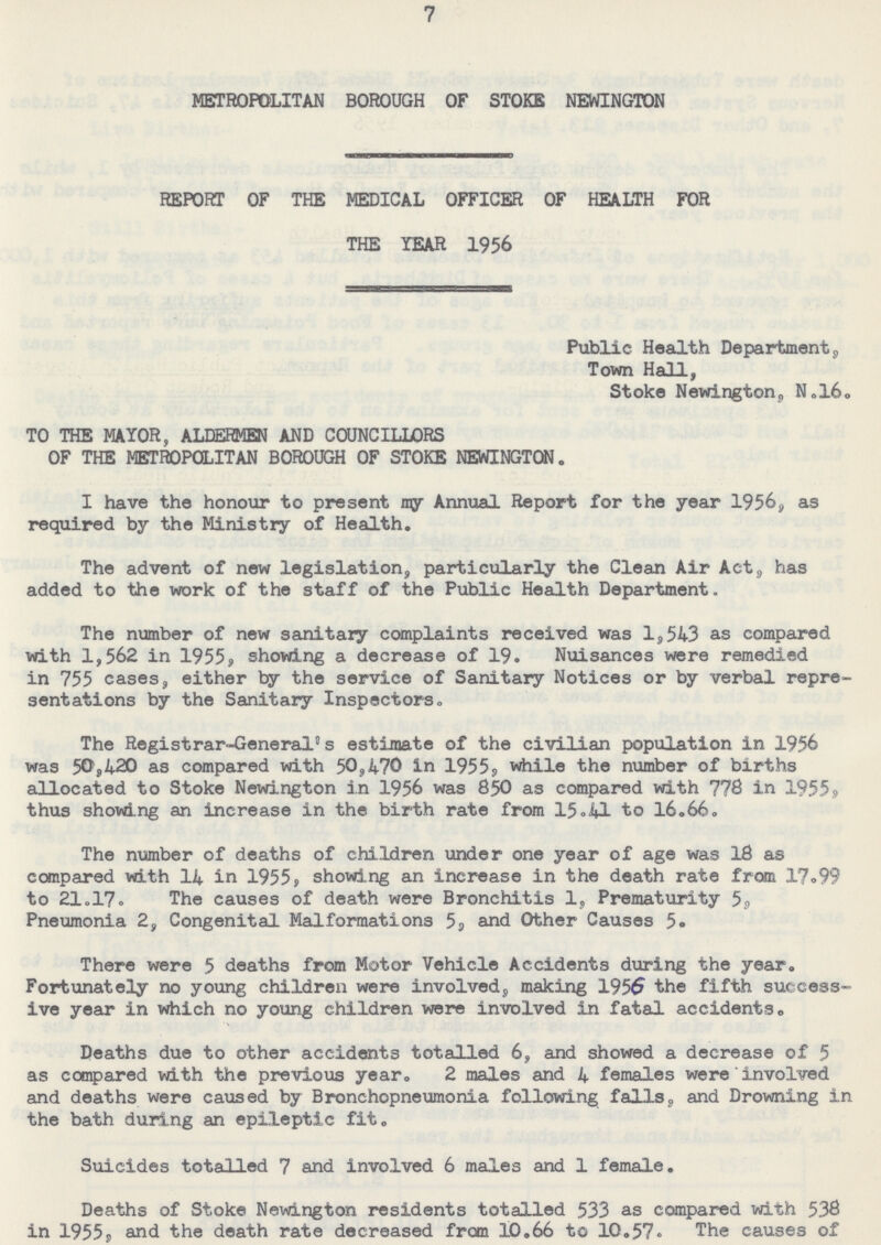 7 METROPOLITAN BOROUGH OF STOKE NEWINGTON REPORT OF THE MEDICAL OFFICER OF HEALTH FOR THE YEAR 1956 Public Health Department, Town Hall, Stoke Newington, N.16. TO THE MAYOR, ALDERMEN AND COUNCILLORS OF THE METROPOLITAN BOROUGH OF STOKE NEWINGTON. I have the honour to present my Annual Report for the year 1956, as required by the Ministry of Health. The advent of new legislation, particularly the Clean Air Act, has added to the work of the staff of the Public Health Department. The number of new sanitary complaints received was 1,543 as compared with 1,562 in 1955, showing a decrease of 19. Nuisances were remedied in 755 cases, either by the service of Sanitary Notices or by verbal repre sentations by the Sanitary Inspectors. The Registrar-General's estimate of the civilian population in 1956 was 50,420 as compared with 50,470 in 1955, while the number of births allocated to Stoke Newington in 1956 was 850 as compared with 778 in 1955, thus showing an increase in the birth rate from 15.41 to 16.66. The number of deaths of children under one year of age was 18 as compared with 14 in 1955, showing an increase in the death rate from 17.99 to 21.17. The causes of death were Bronchitis 1, Prematurity 5, Pneumonia 2, Congenital Malformations 5, and Other Causes 5. There were 5 deaths from Motor Vehicle Accidents during the year. Fortunately no young children were involved, making 1956 the fifth success ive year in which no young children were involved in fatal accidents. Deaths due to other accidents totalled 6, and showed a decrease of 5 as compared with the previous year. 2 males and 4 females were involved and deaths were caused by Bronchopneumonia following falls, and Drowning in the bath during an epileptic fit. Suicides totalled 7 and involved 6 males and 1 female. Deaths of Stoke Newington residents totalled 533 as compared with 538 in 1955s and the death rate decreased from 10.66 to 10.57. The causes of