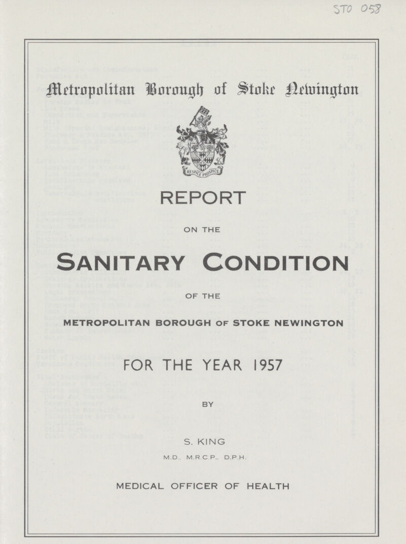 STO 058 Metropolitan Borough of Stoke Newington REPORT ON THE Sanitary Condition OF THE METROPOLITAN BOROUGH OF STOKE NEWINGTON FOR THE YEAR 1957 BY S. KING M.D M.R.C.P.. D.P.H. MEDICAL OFFICER OF HEALTH