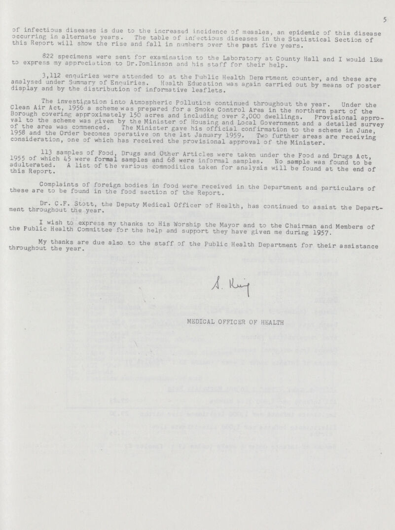 5 of infectious diseases is due to the increased incidence of measles, an epidemic of this disease occurring in alternate years. The table of infectious diseases in the Statistical Section of this Report will show the rise and fall in numbers over the past five years. 822 specimens were sent for examination to the Laboratory at County Hall and I would like to express my appreciation to Dr.Tomlinson and his staff for their help. 3,112 enquiries were attended to at the Public Health Department counter, and these are analysed under Summary of Enquiries. Health Education was again carried out by means of poster display and by the distribution of informative leaflets. The investigation into Atmospheric Pollution continued throughout the year. Under the Clean Air Act, 1956 a scheme was prepared for a Smoke Control Area in the northern part of the Borough covering approximately 150 acres and including over 2,000 dwellings. Provisional appro val to the scheme was given by the Minister of Housing and Local Government and a detailed survey of the area was commenced. The Minister gave his official confirmation to the scheme in June, 1958 and the Order becomes operative on the 1st January 1959. Two further areas are receiving consideration, one of which has received the provisional approval of the Minister. 113 samples of Food, Drugs and Other Articles were taken under the Food and Drugs Act, 1955 of which 45 were formal samples and 68 were informal samples. No sample was found to be adulterated. A list of the various commodities taken for analysis will be found at the end of this Report. Complaints of foreign bodies in food were received in the Department and particulars of these are to be found in the food section of the Report. Dr. C.F. Stott, the Deputy Medical Officer of Health, has continued to assist the Depart ment throughout the year. I wish to express my thanks to His Worship the Mayor and to the Chairman and Members of the Public Health Committee for the help and support they have given me during 1957. My thanks are due also to the staff of the Public Health Department for their assistance throughout the year. MEDICAL OFFICER OF HEALTH