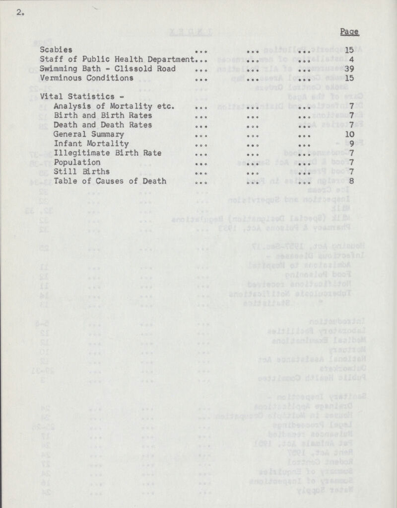 2. Page Scabies 15 Staff of Public Health Department 4 Swimming Bath - Clissold Road 39 Verminous Conditions 15 Vital Statistics - Analysis of Mortality etc. 7 Birth and Birth Rates 7 Death and Death Rates 7 General Summary 10 Infant Mortality 9 Illegitimate Birth Rate 7 Population 7 Still Births 7 Table of Causes of Death 8