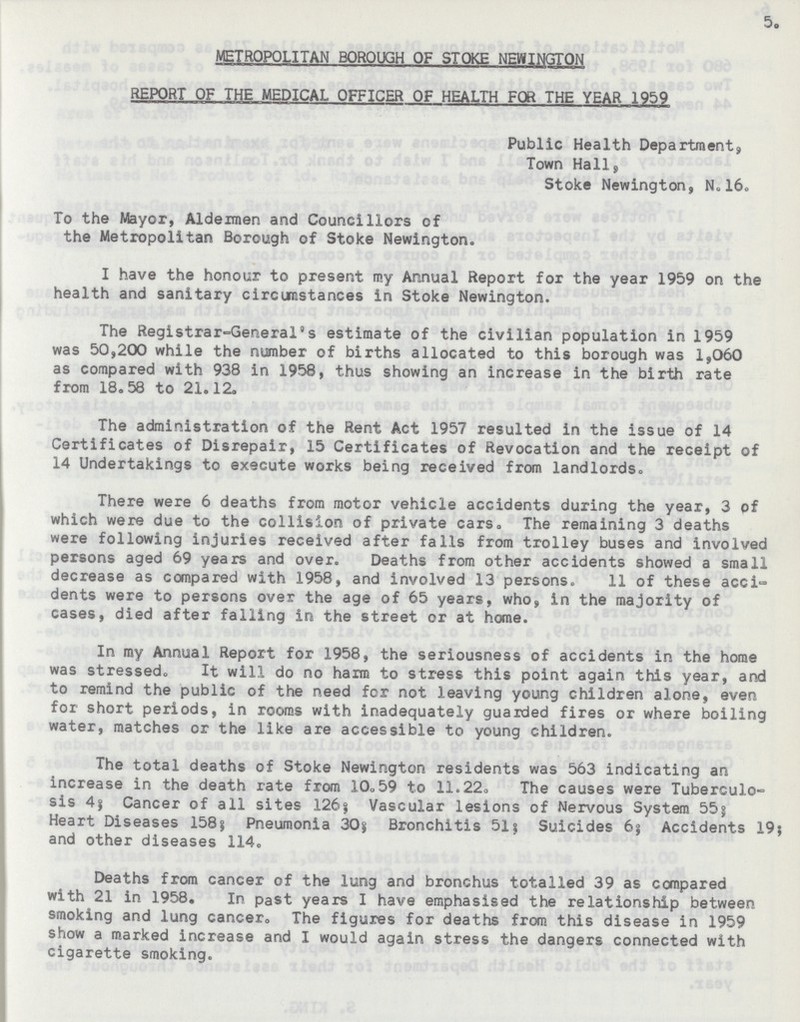 5. METROPOLITAN BOROUGH OF STOKE NEWINGTON REPORT OF THE MEDICAL OFFICER OF HEALTH FOR THE YEAR 1959 Public Health Department, Town Hall, Stoke Newington, N. 16. To the Mayor, Aldermen and Councillors of the Metropolitan Borough of Stoke Newington. I have the honour to present my Annual Report for the year 1959 on the health and sanitary circumstances in Stoke Newington. The Registrar-General's estimate of the civilian population in 1959 was 50,200 while the number of births allocated to this borough was 1,060 as compared with 938 in 1958, thus showing an increase in the birth rate from 18.58 to 21.12. The administration of the Rent Act 1957 resulted in the issue of 14 Certificates of Disrepair, 15 Certificates of Revocation and the receipt of 14 Undertakings to execute works being received from landlords. There were 6 deaths from motor vehicle accidents during the year, 3 of which were due to the collision of private cars. The remaining 3 deaths were following injuries received after falls from trolley buses and involved persons aged 69 years and over. Deaths from other accidents showed a small decrease as compared with 1958, and involved 13 persons. 11 of these acci dents were to persons over the age of 65 years, who, in the majority of cases, died after falling in the street or at home. In my Annual Report for 1958, the seriousness of accidents in the home was stressed. It will do no harm to stress this point again this year, and to remind the public of the need for not leaving young children alone, even for short periods, in rooms with inadequately guarded fires or where boiling water, matches or the like are accessible to young children. The total deaths of Stoke Newington residents was 563 indicating an increase in the death rate from 10.59 to 11.22. The causes were Tuberculo sis 4; Cancer of all sites 126; Vascular lesions of Nervous System 55; Heart Diseases 158; Pneumonia 30; Bronchitis 51; Suicides 6; Accidents 19; and other diseases 114. Deaths from cancer of the lung and bronchus totalled 39 as compared with 21 in 1958. In past years I have emphasised the relationship between smoking and lung cancer. The figures for deaths from this disease in 1959 show a marked increase and I would again stress the dangers connected with cigarette smoking.