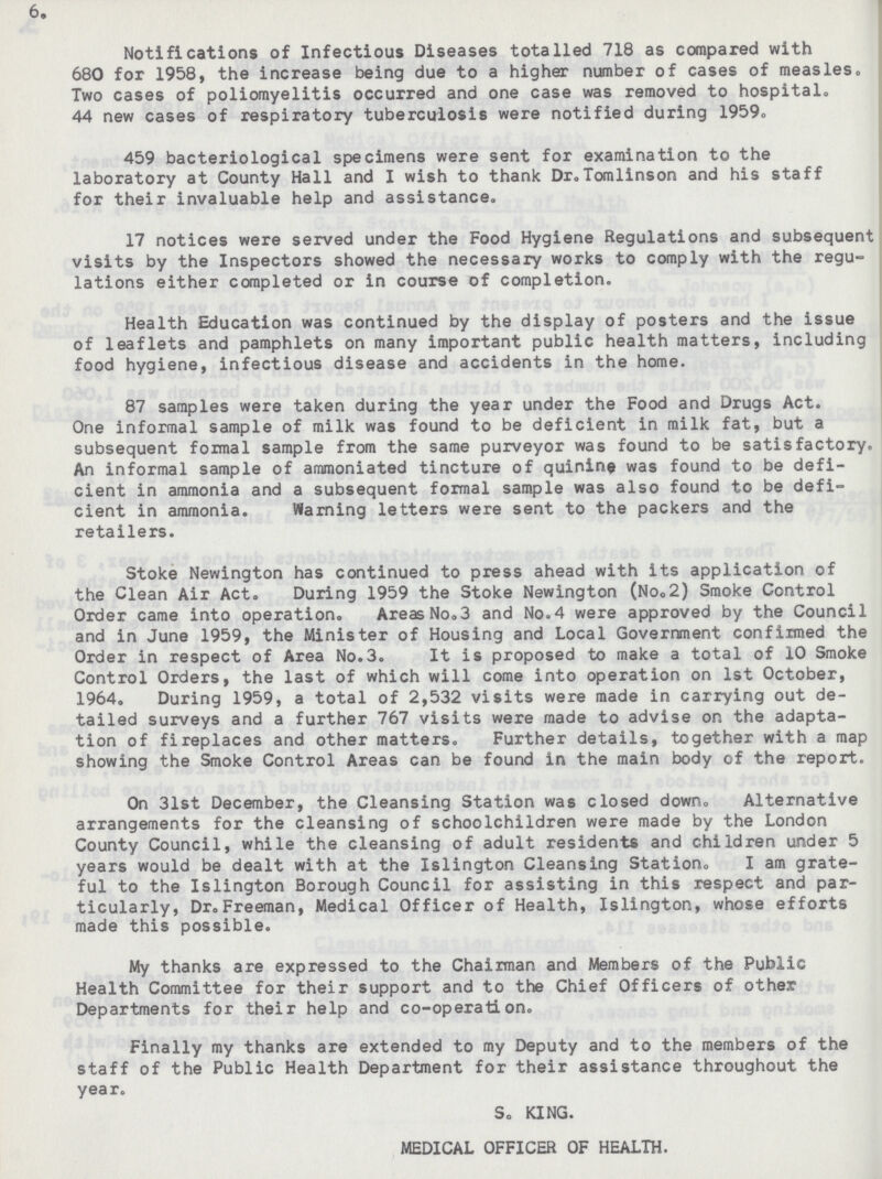 6. Notifications of Infectious Diseases totalled 718 as compared with 680 for 1958, the increase being due to a higher number of cases of measles. Two cases of poliomyelitis occurred and one case was removed to hospital. 44 new cases of respiratory tuberculosis were notified during 1959. 459 bacteriological specimens were sent for examination to the laboratory at County Hall and I wish to thank Dr. Tomlinson and his staff for their invaluable help and assistance. 17 notices were served under the Food Hygiene Regulations and subsequent visits by the Inspectors showed the necessary works to comply with the regu lations either completed or in course of completion. Health Education was continued by the display of posters and the issue of leaflets and pamphlets on many important public health matters, including food hygiene, infectious disease and accidents in the home. 87 samples were taken during the year under the Food and Drugs Act. One informal sample of milk was found to be deficient in milk fat, but a subsequent formal sample from the same purveyor was found to be satisfactory. An informal sample of ammoniated tincture of quinine was found to be defi cient in ammonia and a subsequent formal sample was also found to be defi cient in ammonia. Warning letters were sent to the packers and the retailers. Stoke Newington has continued to press ahead with its application of the Clean Air Act. During 1959 the Stoke Newington (No.2) Smoke Control Order came into operation. Areas No.3 and No.4 were approved by the Council and in June 1959, the Minister of Housing and Local Government confirmed the Order in respect of Area No.3. It is proposed to make a total of 10 Smoke Control Orders, the last of which will come into operation on 1st October, 1964. During 1959, a total of 2,532 visits were made in carrying out de tailed surveys and a further 767 visits were made to advise on the adapta tion of fireplaces and other matters. Further details, together with a map showing the Smoke Control Areas can be found in the main body of the report. On 31st December, the Cleansing Station was closed down. Alternative arrangements for the cleansing of schoolchildren were made by the London County Council, while the cleansing of adult residents and children under 5 years would be dealt with at the Islington Cleansing Station. I am grate ful to the Islington Borough Council for assisting in this respect and par ticularly, Dr. Freeman, Medical Officer of Health, Islington, whose efforts made this possible. My thanks are expressed to the Chairman and Members of the Public Health Committee for their support and to the Chief Officers of other Departments for their help and co-operation. Finally my thanks are extended to my Deputy and to the members of the staff of the Public Health Department for their assistance throughout the year. S. KING. MEDICAL OFFICER OF HEALTH.
