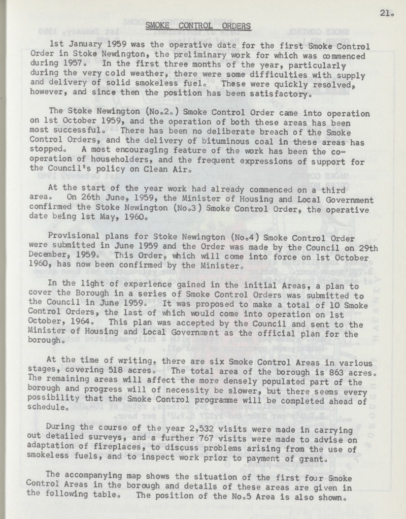 21. SMOKE CONTROL ORDERS 1st January 1959 was the operative date for the first Smoke Control Order in Stoke Newington, the preliminary work for which was commenced during 1957. In the first three months of the year, particularly during the very cold weather, there were some difficulties with supply and delivery of solid smokeless fuel. These were quickly resolved, however, and since then the position has been satisfactory. The Stoke Newington (No.2. ) Smoke Control Order came into operation on 1st October 1959, and the operation of both these areas has been most successful. There has been no deliberate breach of the Smoke Control Orders, and the delivery of bituminous coal in these areas has stopped. A most encouraging feature of the work has been the co operation of householders, and the frequent expressions of support for the Council's policy on Clean Air. At the start of the year work had already commenced on a third area. On 26th June, 1959, the Minister of Housing and Local Government confirmed the Stoke Newington (No.3) Smoke Control Order, the operative date being 1st May, 1960o Provisional plans for Stoke Newington (No.4) Smoke Control Order were submitted in June 1959 and the Order was made by the Council on 29th December, 1959. This Order, which will come into force on 1st October 1960, has now been confirmed by the Minister,, In the light of experience gained in the initial Areas, a plan to cover the Borough in a series of Smoke Control Orders was submitted to the Council in June 1959. It was proposed to make a total of 10 Smoke Control Orders, the last of which would come into operation on 1st October, 1964. This plan was accepted by the Council and sent to the Minister of Housing and Local Governrment as the official plan for the borough. At the time of writing, there are six Smoke Control Areas in various stages, covering 518 acres. The total area of the borough is 863 acres. The remaining areas will affect the more densely populated part of the borough and progress will of necessity be slower, but there seems every possibility that the Smoke Control programme will be completed ahead of schedule. During the course of the year 2,532 visits were made in carrying out detailed surveys, and a further 767 visits were made to advise on adaptation of fireplaces, to discuss problems arising from the use of smokeless fuels, and to inspect work prior to payment of grant. The accompanying map shows the situation of the first four Smoke Control Areas in the borough and details of these areas are given in the following table. The position of the No.5 Area is also shown.