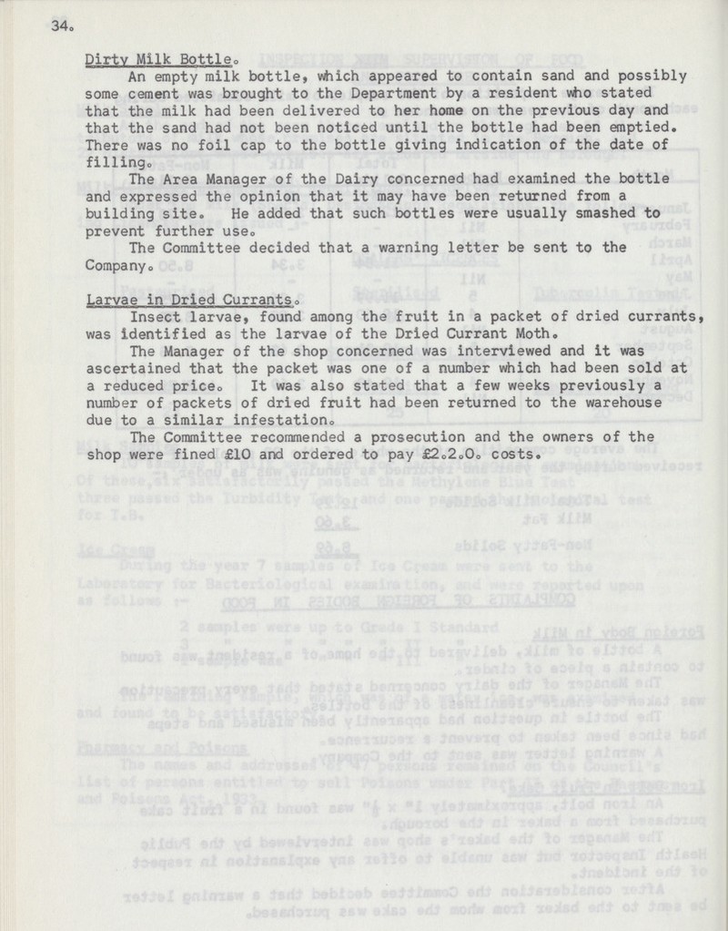 34. Dirtv Milk Bottle. An empty milk bottle, which appeared to contain sand and possibly some cement was brought to the Department by a resident who stated that the milk had been delivered to her home on the previous day and that the sand had not been noticed until the bottle had been emptied. There was no foil cap to the bottle giving indication of the date of filling. The Area Manager of the Dairy concerned had examined the bottle and expressed the opinion that it may have been returned from a building site. He added that such bottles were usually smashed to prevent further use0 The Committee decided that a warning letter be sent to the Company. Larvae in Dried Currants. Insect larvae, found among the fruit in a packet of dried currants, was identified as the larvae of the Dried Currant Moth. The Manager of the shop concerned was interviewed and it was ascertained that the packet was one of a number which had been sold at a reduced price,, It was also stated that a few weeks previously a number of packets of dried fruit had been returned to the warehouse due to a similar infestation,. The Committee recommended a prosecution and the owners of the shop were fined £10 and ordered to pay £2.2.0. costs.
