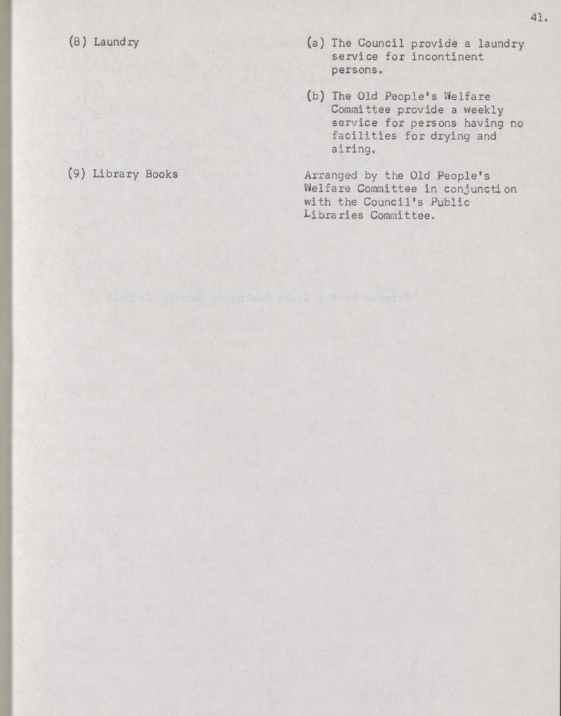 41. (8) Laundry (a) The Council provide a laundry service for incontinent persons. (b) The Old People's Welfare Committee provide a weekly service for persons having no facilities for drying and airing. (9) Library Books Arranged by the Old People's Welfare Committee in conjunction with the Council's Public Libraries Committee.